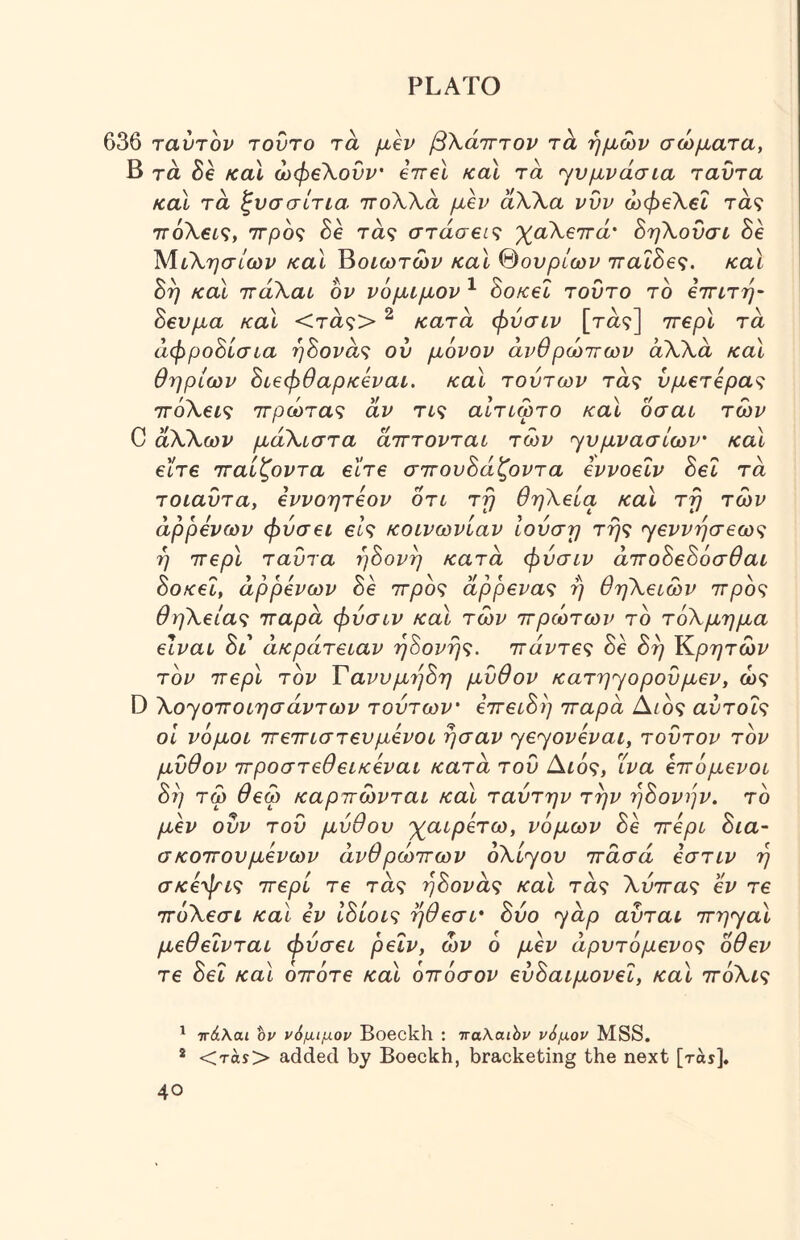 636 ταύτον τούτο τα μβν βΧάτττον τ^ ημών σώματα, Β τά he κα\ ώφβΧονν' εττβΐ fcal τα yvμvάσίa ταυτα καΐ τα ζνασίτια. ττοΧΧα μεν άΧΧα νυν ώφεΧεΐ τα? ττόλβί?, ττρό? δβ τα? στάσεις 'χαΧεττά' ΒηΧονσι he ΜιΧησίων και ^οιωτων καΐ %ουρίων ττα^δβ?. και h^ και ττάΧαι ον νόμιμον ^ hoKel τούτο το εττιτη- hευμa και <τα?> ^ κατα φύσιν [τα?] ττερί τά άφροόίσια r]hova'^ ου μόνον ανθρώπων άΧΧά και θηρίων hιεφθapκevaL, καΐ τούτων τά? νμετερα<; ττόΧεις ττρώταζ άν τι<ζ αΐτιωτο καΐ οσαι των C άΧΧων μάΧιστα άτττονται των γυμνασίων' και είτε τταίζοντα είτε σ7τoυhάζovτa εννοεΐν hei τά τοιαΰτα, εννοητεον οτι τη θηΧεία καΧ τη των άρρενων φύσει et? κοινωνίαν ιούση τής <γεννήσ6ως ή ττερϊ ταυτα ήόονή κατά φύσιν ά^τohεhόσθaι hoKei, άρρενων he ττρός άρρενας ή θηΧειών ττρός θηΧειας τταρά φύσιν και των πρώτων τό τόΧμημα είναι hi ακράτειαν ήΕονής. πάντες δε hή Κρτ^τώυ τον περί τον Τανυμί^όη μύθον κατήγορου μεν, ώ? D Χο^οποιησάντων τούτων' επειύή παρά ύΧιος αύτοΐς οΐ νόμοι πεπιστενμένοι ήσαν ηεηονεναι, τούτον τον μύθον προστεθεικεναι κατά τού Αιός, ΐνα επόμενοι hi] τω θεω καρπώνται και ταύτην την T^hovijv. τό μεν ούν τού μύθου χαιρετώ, νόμων he περί hia- σκοπουμενων ανθρώπων oXiyov πασά εστιν ή σκεψις περί τε τά? ήύονάς και τά? Χύπας εν τε πόΧεσι και εν Ιύίοις ήθεσι· h0o ηάρ αύται πη>γαι μεθεΐνται (1>ύσει ρειν, ών ο μεν άρυτόμενος οθεν τε hel και οπότε και όπόσον εύύαιμονεΐ, καΐ πόΧις ^ ττάλαι ον νόμιμον Boeckh : τταλαών νόμον MSS. * <τάί> added by Boeckh, bracketing the next [ras],