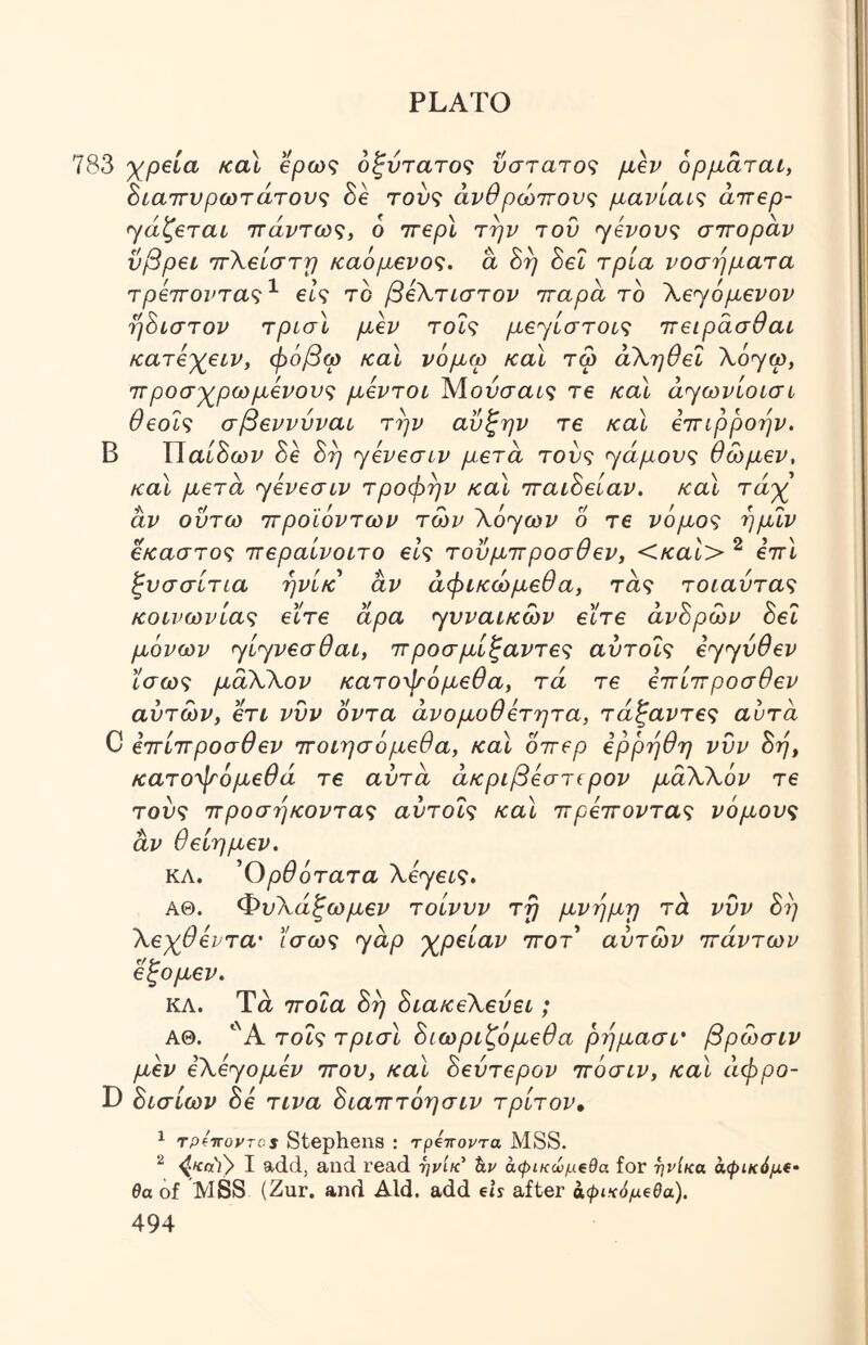 783 y^peia καΐ βρως οξντατοζ νστατο<^ ορμαται, Βιαττυρωτάτονς 3e τού? άνθρώττονς μανίαί<ζ άττβρ- ^^άζβται ιτάντω^, 6 ΊτερΧ την τού >γένονς σττοραν ΰβρεν ττΧβίστη καόμβνος. a 8η Set τρία νοσήματα τρ€7Γοντα<;^ βΙς το βίΧτίστον τταρα το Χβ'γόμενον ή8ιστον τρισΧ μ^ τοΐς μβη'ίστοίς ττειράσθαι κατ6)(^€ίν, φόβω καΧ νόμω καΧ τω άΧηθεΙ λόγω, ΤΓβοσγρωμένονζ μβντοί Μοόσαί? Τ6 καΧ ά<ηωνίθίσί ϋβοί^ σρεννυναι την αυξην τ€ και εττιρροην. Β Χ\αί8ων 8e 8η jeveaiv μετά τοό? αγάμους θώμεν, καΧ μετά <γενεσίν τροφήν και ΊταιΒείαν. καΧ τά-χ αν οΰτω ττροϊόντων των λόγωι/ 6 τε νόμος ημιν έκαστος ττεραίνοιτο εις τοΰμττροσθεν, <και> ^ εττΧ ζνσσίτια ηνίκ αν άφικώμεθα, τας τοιαντας κοινωνίας εϊτε άρα <yvvaiKO)v εϊτε άνΒρων Βει μόνων ηίηνεσθαι, ιτροσμίξαντες αύτοΐς ε<^^ύθεν ίσως μαΧΧον κατοψόμεθα, τά τε εττίιτροσθεν αυτών, ετι νυν οντα άνομοθετητα, τάξαντες αυτα C εττίττροσθεν ττοιησόμεθα, καΧ οττερ ερρηθη νυν Βή, κατοψόμεθά τε αύτα άκριβεστερον μάΧλόν τε τούς ττροσηκοντας αύτοΐς καΧ ττρεττοντας νόμους αν θείημεν. ΚΛ. 'Ορθότατα Xεyεις. ΑΘ. ΦυΧάξωμεν τοίνυν τη μνήμη τά νυν Βή Χεχθεντα· ίσως yap 'χρείαν ττοτ αυτών πάντων εξομεν. ΚΛ. Τά ποια Βή ΒιακεΧεύει; ΑΘ. “Ά τοΐς τρισΧ Βιωριζόμεθα ρήμασί' βρώσιν μεν εXεyoμεv που, καΧ Βεύτερον πόσιν, καΧ άφρο- D Βισίων Βε τινα Βιαπτόησιν τρίτον, 1 TpfTToyros Stephens : τρίττοντα λ188. ^ I add, and read -ηνίκ' hv άφικώμεθα for ηνίκα αψίκόμ€· 0α of MSS (Zur. and Aid. add ds after aψι^cόμeβa).