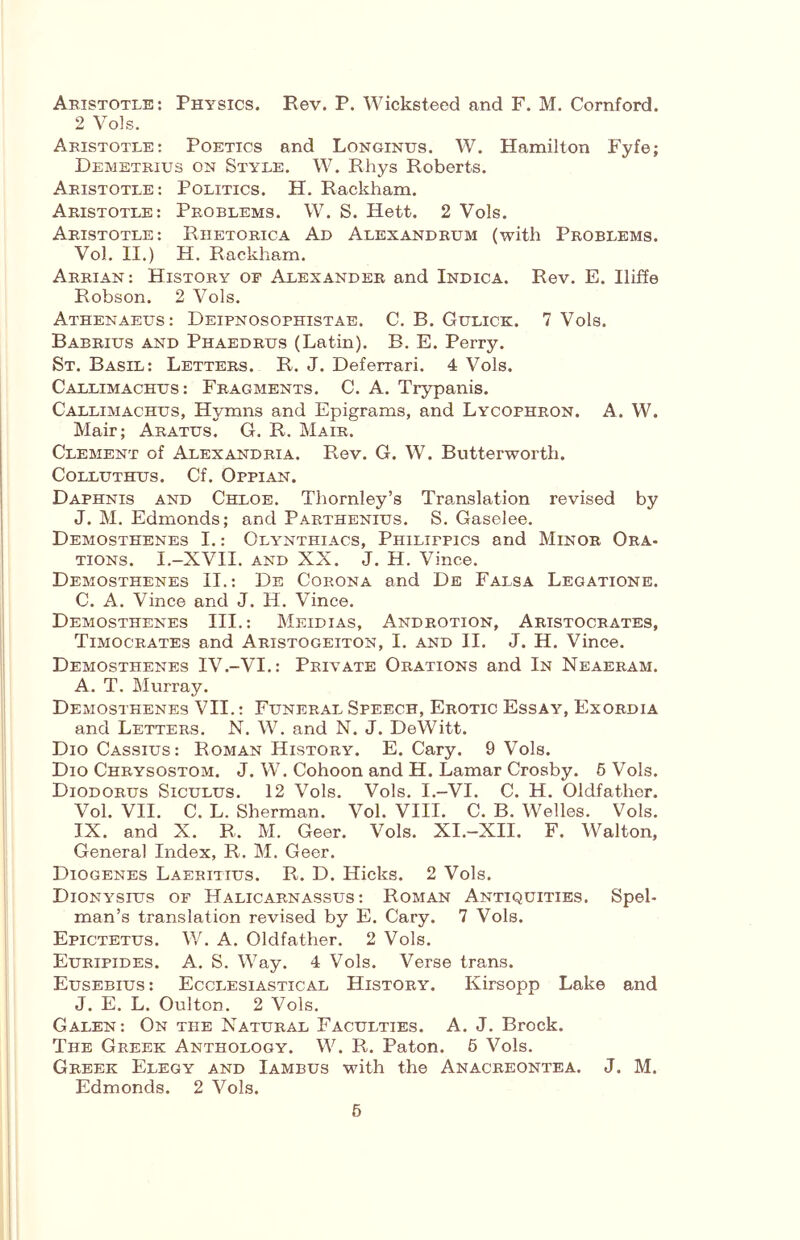 Aristotle: Physics. Rev. P. Wicksteed and F. M. Cornford. 2 Vols. Aristotle: Poetics and Longinus. W. Hamilton Fyfe; Demetrius on Style, W. Rhys Roberts. Aristotle: Politics. H. Rackham. Aristotle: Problems. W. S. Hett. 2 Vols, Aristotle: Rhetorica Ad Alexandrum (with Problems. Vol. II.) H. Rackham. Arrian: History or Alexander and Indica. Rev. E. Iliffe Robson. 2 Vols. Athenaeus: Deipnosophistae. C. B. Gulick. 7 Vols. Babrius and Phaedrus (Latin). B. E. Perry. St. Basil: Letters. R. J. Deferrari. 4 Vols. Callimachus: Fragments. C. A. Trypanis. Callimachus, Hymns and Epigrams, and Lycophron. A. W. Mair; Aratus. G. R. Mair. Clement of Alexandria. Rev. G. W. Butterworth. COLLUTHUS. Cf. OpPIAN. Daphnis and Chloe. Thornley’s Translation revised by J. M. Edmonds; and Parthenius. S, Gaselee, Demosthenes I.: Olynthiacs, Philippics and Minor Ora- tions. I.-XVII. AND XX. J. H. Vince. Demosthenes II.: De Corona and Db Falsa Legatione. C. A. Vince and J. H. Vince. Demosthenes III.: Meidias, Androtion, Aristocrates, Timocrates and Aristogeiton, I. and II. J. H. Vince. Demosthenes IV.-VI.: Private Orations and In Neaeram. A. T. Murray. Demosthenes VII.: Funeral Speech, Erotic Essay, Exordia and Letters. N. W. and N. J. DeWitt. Dio Cassius: Roman History. E. Cary. 9 Vols. Dio Chrysostom. J. W. Cohoon and H. Lamar Crosby. 5 Vols. Diodorus Siculus. 12 Vols. Vols. I.-VI. C. H. Oldfathor. Vol. VII. C. L. Sherman. Vol. VIII. C. B. Welles. Vols. IX. and X. R. M. Geer. Vols. XI.-XII. F. Walton, General Index, R. M. Geer. Diogenes Laeritius. R. D. Hicks. 2 Vols. Dionysius of Halicarnassus: Roman Antiquities. Spel- man’s translation revised by E. Cary. 7 Vols. Epictetus. V/. A. Oldfather. 2 Vols. Euripides. A, S. Way. 4 Vols. Verse trans. Eusebius : Ecclesiastical History. Kirsopp Lake and J. E. L. Oulton. 2 Vols. Galen: On the Natural Faculties. A. J. Brock. The Greek Anthology. W. R. Paton. 5 Vols. Greek Elegy and Iambus with the Anacreontea. J. M. Edmonds. 2 Vols. 6