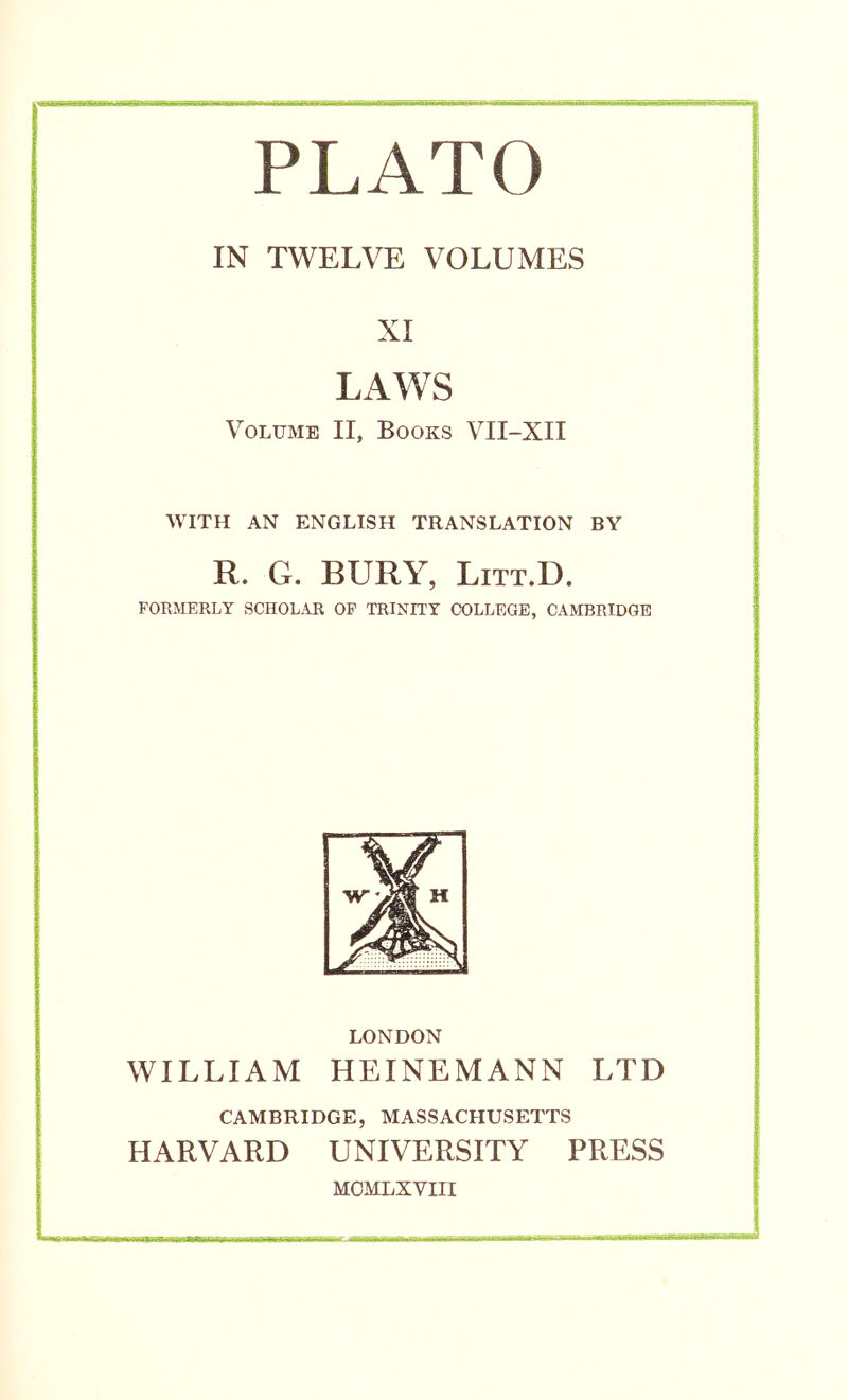 PLATO IN TWELVE VOLUMES XI LAWS Volume II, Books VII-XII WITH AN ENGLISH TRANSLATION BY R. G. BURY, LiTT.D. FORMERLY SCHOLAR OP TRINITY COLLEGE, CAMBRIDGE LONDON WILLIAM HEINEMANN LTD CAMBRIDGE, MASSACHUSETTS HARVARD UNIVERSITY PRESS MOMLXVIII