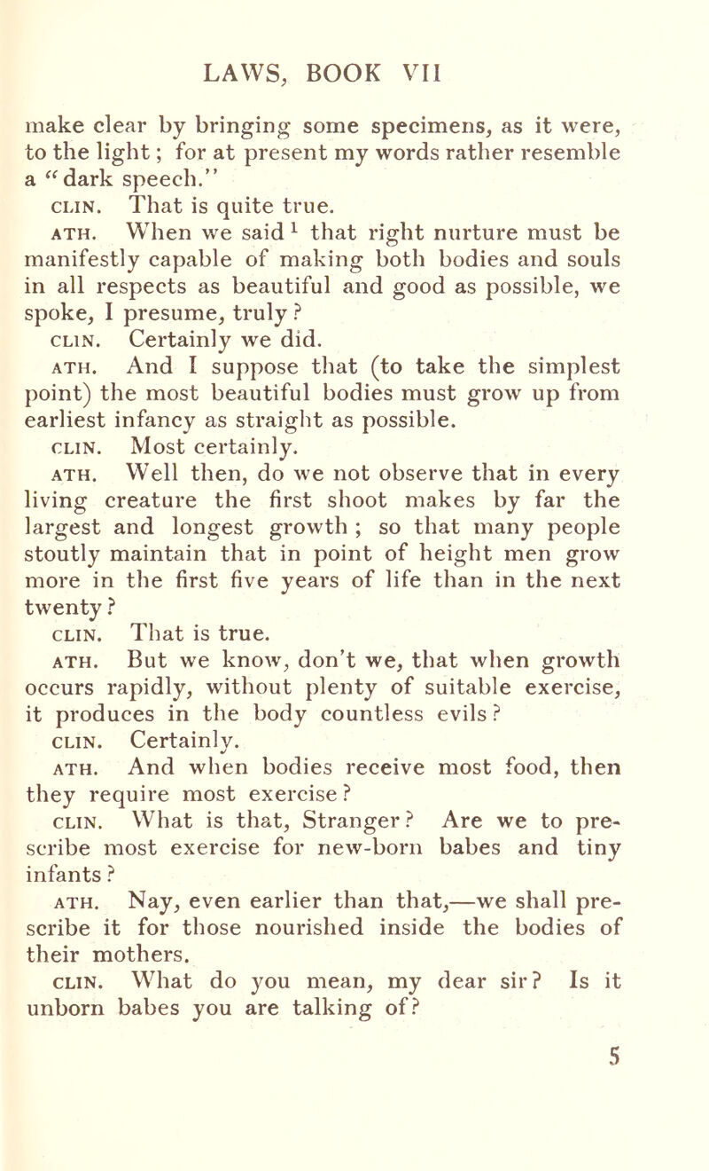 make clear by bringing some specimens, as it were, to the light; for at present my words rather resemble a ^^dark speech.” CLIN. That is quite true. ATH. When we said ^ that right nurture must be manifestly capable of making both bodies and souls in all respects as beautiful and good as possible, we spoke, I presume, truly ? CLIN. Certainly we did. ATH. And I suppose that (to take the simplest point) the most beautiful bodies must grow up from earliest infancy as straight as possible. CLIN. Most certainly, ATH. Well then, do we not observe that in every living creature the first shoot makes by far the largest and longest growth ; so that many people stoutly maintain that in point of height men grow more in the first five years of life than in the next twenty ^ CLIN. That is true. ATH. But we know, don’t we, that when growth occurs rapidly, without plenty of suitable exercise, it produces in the body countless evils ? CLIN. Certainly. ATH. And when bodies receive most food, then they require most exercise ? CLIN. What is that. Stranger ? Are we to pre- scribe most exercise for new-born babes and tiny infants } ATH. Nay, even earlier than that,—we shall pre- scribe it for those nourished inside the bodies of their mothers. CLIN. What do you mean, my dear sir? Is it unborn babes you are talking of?