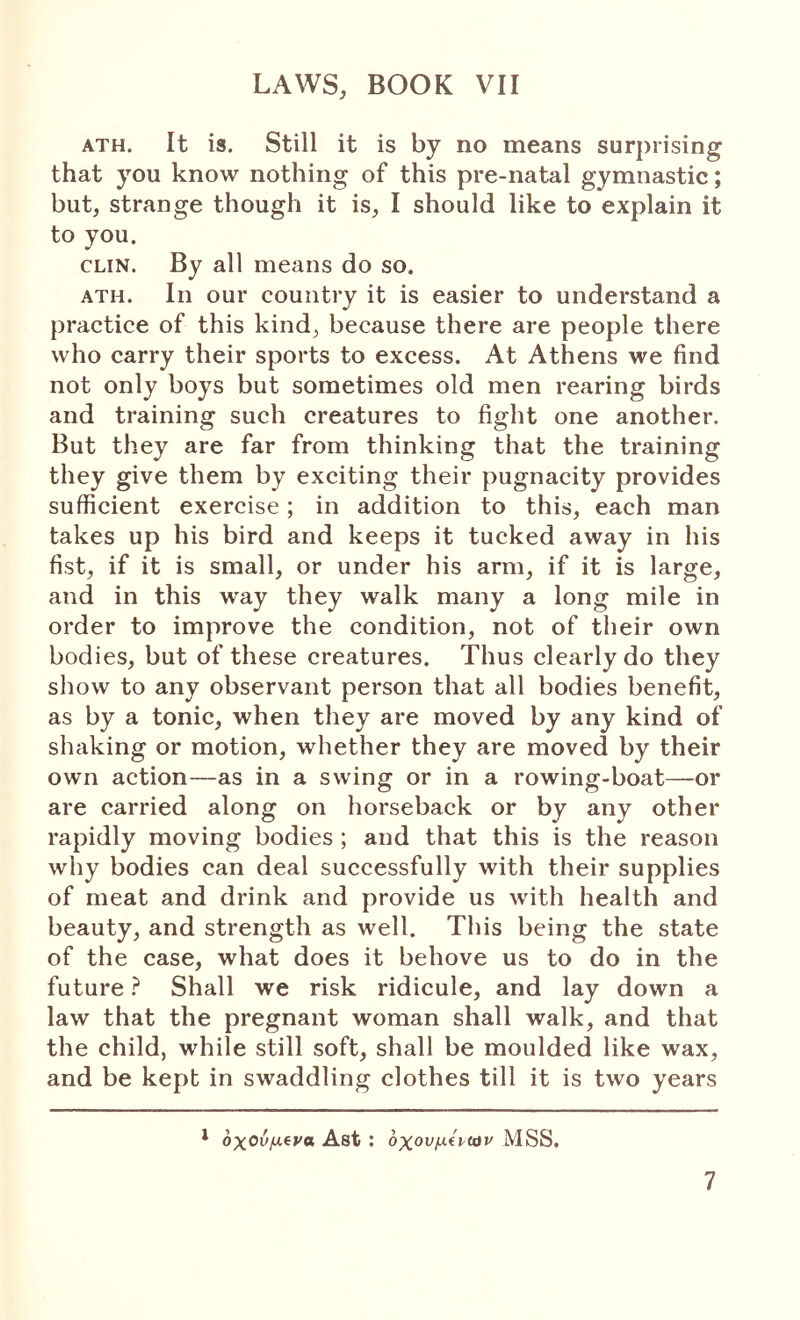 ATH. It is. Still it is by no means surprising that you know nothing of this pre-natal gymnastic; but, strange though it is, I should like to explain it to you. CLIN. By all means do so. ATH. In our country it is easier to understand a practice of this kind, because there are people there who carry their sports to excess. At Athens we find not only boys but sometimes old men rearing birds and training such creatures to fight one another. But they are far from thinking that the training they give them by exciting their pugnacity provides sufficient exercise; in addition to this, each man takes up his bird and keeps it tucked away in his fist, if it is small, or under his arm, if it is large, and in this way they walk many a long mile in order to improve the condition, not of their own bodies, but of these creatures. Thus clearly do they show to any observant person that all bodies benefit, as by a tonic, when they are moved by any kind of shaking or motion, whether they are moved by their own action—as in a swing or in a rowing-boat—or are carried along on horseback or by any other rapidly moving bodies ; and that this is the reason why bodies can deal successfully with their supplies of meat and drink and provide us with health and beauty, and strength as well. This being the state of the case, what does it behove us to do in the future ? Shall we risk ridicule, and lay down a law that the pregnant woman shall walk, and that the child, while still soft, shall be moulded like wax, and be kept in swaddling clothes till it is two years * οχούμ^να Ast : οχονμίρίαν MSS. 7