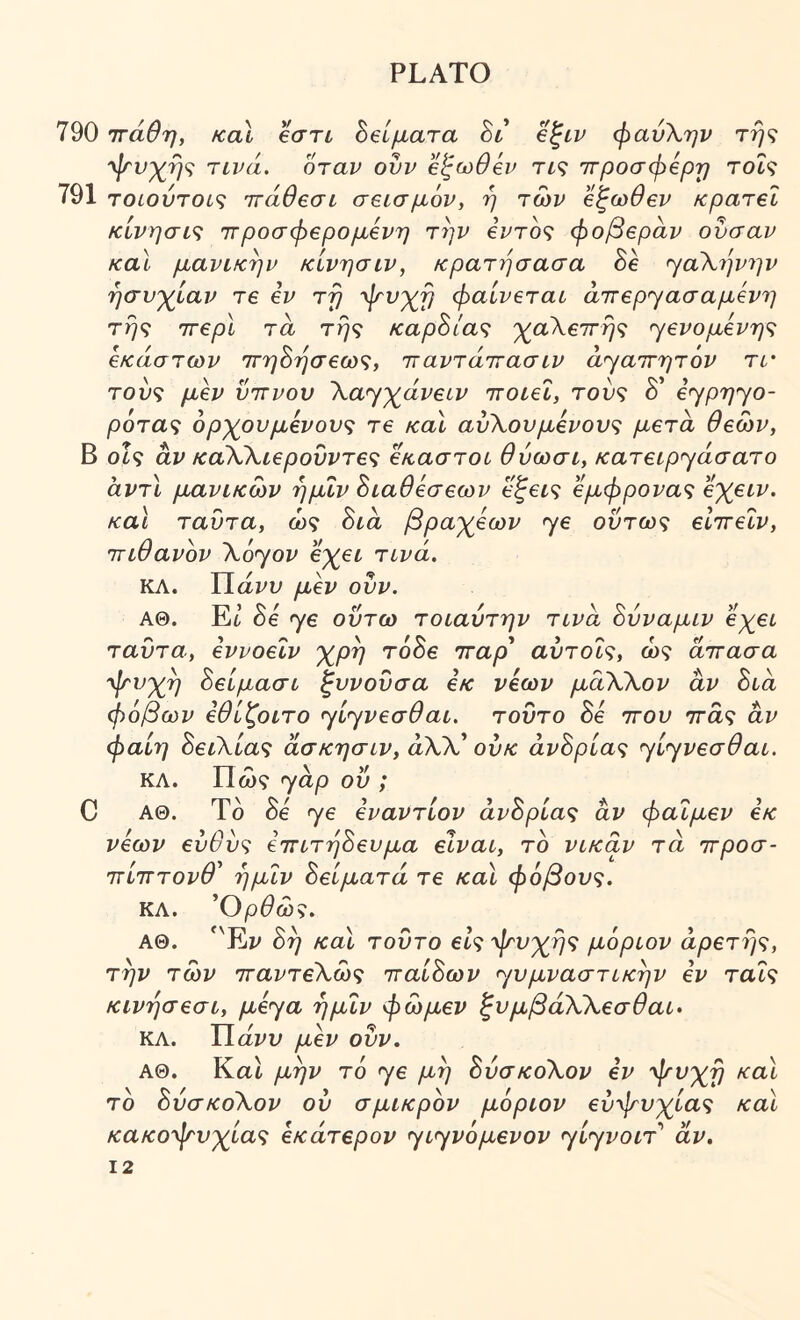 790 ττάθη, καΐ βστί ^ζίματα ht βζιν φανΧην τή<ζ 'ψ'νχήζ ηνά. όταν ουν 'έξωθεν τις ιτροσφίρτ) τοίς 791 τοίούτοις ττάθβσι σεισμόν, η των βζωθεν κρατεί κίνησις ιτροσφερομενη την εντός φοβέραν ουσαν και μανικην κίνησιν, κρατησασα όε ^αΧήνην ησυχίαν τε εν τη 'φνχη φαίνεται άττερΎασαμενη τής ττερί τα τής καρΒίας χαΧεττής ^ενομενης έκαστων ττηΒήσεως, τταντάττασιν ά'γαττητόν τΐ' τους μεν υττνου Χα^χάνειν ττοιει, τους δ ε^ρη^ο- ρότας όρχουμενους τε και αυΧουμενους μετά θεών, Β οίς αν καΧΧιεροΰντες έκαστοι θύωσι, κατειρηάσατο αντί μανίκων ήμΐν Βιαθεσεων εζεις εμφρονας εχειν. και ταυτα, ως Βια βραχέων >γε ούτως είττεΐν, τΓίθανόν Xoyov βχει τινά. ΚΛ. Π άνυ μεν ουν. ΑΘ. Et Βε 76 ούτω τοιαύτην τινα Βύναμιν εχει ταυτα, εννοειν χρή τόΒε τταρ' αντοΐς, ως άττασα 'φνχή Βείμασι ζυνούσα εκ νέων μάΧΧον αν Βια φόβων εθίζοιτο ηί^νεσθαι. τούτο Βε ττου ττάς αν φαίη ΒειΧίας άσκησιν, αλλ’ ούκ άνΒρίας ηί^νεσθαι. ΚΛ. Πώς yap ού ; C ΑΘ. Τδ δε γε εναντίον άνΒρίας αν φαΐμεν εκ νέων ευθύς εττιτήΒευμα είναι, το νικάν τά ττροσ- ττίτΓτονθ' ήμΐν Βείματά τε και φόβους. ΚΛ. Ορθως. ΑΘ. *'Ey Βή και τούτο είςφτυχής μόριον αρετής, την των τταντεΧως τταίΒων yυμvaστικήv εν ταΐς κινήσεσι, μεya ήμΐν φώμεν ξυμβάΧΧεσθαι· ΚΛ. Π άνυ μεν ουν. ΑΘ. ΚαΙ μην τό yε μη ΒύσκοΧον εν ψνχή και τδ ΒύσκοΧον ού σμικρόν μόριον εύψυχίας και κακοφτυχίας εκάτερον yιyvόμεvov yiyvoiT άν.