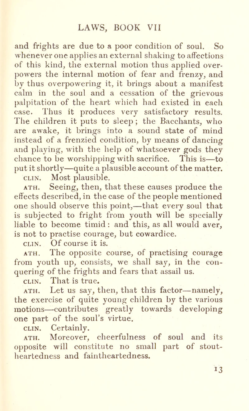 and frights are due to a poor condition of soul. So whenever one applies an external shaking to affections of this kind, the external motion thus applied over- poΛvers the internal motion of fear and frenzy, and by thus overpowering it, it brings about a manifest calm in the soul and a cessation of the grievous palpitation of the heart which had existed in each case. Thus it produces very satisfactory results. The children it puts to sleep; the Bacchants, who are awake, it brings into a sound state of mind instead of a frenzied condition, by means of dancing and playing, with the help of whatsoever gods they chance to be worshipping with sacrifice. This is—to put it shortly—quite a plausible account of the matter. CLIN. Most plausible. ATH. Seeing, then, that these causes produce the effects described, in the case of the people mentioned one should observe this point,—that every soul that is subjected to fright from youth will be specially liable to become timid; and this, as all would aver, is not to practise courage, but cowardice. CLIN. Of course it is. ATH. The opposite course, of practising courage from youth up, consists, Ave shall say, in the con- quering of the frights and fears that assail us. CLIN. That is true, ATH. Let us say, then, that this factor—namely, the exercise of quite young children by the various motions—contributes greatly towards developing one part of the soul’s virtue. CLIN. Certainly. ATH. Moreover, cheerfulness of soul and its opposite will constitute no small part of stout- heartedness and faintheartedness.