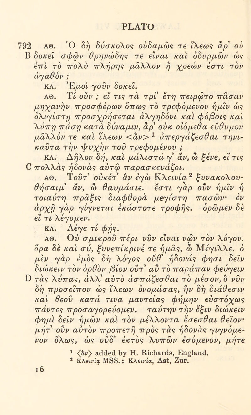 92 ΑΘ. Ο 8η 8ύσκοΧο<; ούΒαμώς Τ6 ΐΧβως αρ ον Β 8οκ6Ϊ σφων Θρηνώ8ης τ€ elvav καΐ 68υρμων ώς €7γΙ το ΤΓοΧύ ττΧηρηζ μαΧΧον η γ^ρβων Ιστι τον αγαθόν ; ΚΛ. Έ/χοι f^ovv 8οκεΙ. ΑΘ. Ύί ουν ; el τί? τα τρι βτη ττβίρωτο ττασαν μηγανην ττροσφβρων oVo)? το τρεφόμενου ημιν ώ? όΧί^ίστη ττροσ'χ^ρησεται άΧ^ηόόνι καΐ φόβοις καΐ Χνττη ττάση κατά όνναμιν, άρ' ούκ οΙόμεθα ενθνμον μάΧΧόν τ€ καΧ ΪΧεων <άν> ^ άττερ^άζεσθαι τηνι- καυτα την ψυχήν του τρεφόμενου ; ΚΛ. ΑηΧον 87], καΐ μάΧίστά y αν, ώ ξενε, εϊ Τί? C 7Γθλλα9 ή8ονά<; αύτω τταρασκευάζοι. ΑΘ. Τοί)τ’ ούκετ άν εγώ ΚΧεινία^ ξυνακοΧου- θησαίμ' άν, ω θαυμάσιε, εστι yap ουν ημΐν η τοιαύτη ττράξις 8ιαφθορά μεyίστη ττασών' εν ^ΡΧν Ί^Ρ yl^v^Tai εκάστοτε τροφής, όρωμεν 8ε εϊ τι Xεyoμεv. ΚΛ. Λεγε τί φής. ΑΘ. Ου σμικρου ττερι νυν είναι νφν τον Xoyov. ορα 8ε καΐ σύ, ξυνεττίκρινε τε ημάς, ώ Μεγ^λλε. ό μβν yap e/io? οη λογθ9 ουυ ηοονας ψησι oecv 8ιώκειν τον ορθόν βίον οΰτ' αυ το τταράτταν φεύyeιv D τα? Χύττας, αλλ’ αυτό άσττάζεσθαι το μέσον, δ νυν 8ή προσεΐτΓον ώς ΪΧεων όνομάσας, ήν 8ή 8ιάθεσιν καΐ θεού κατά τινα μαντείας φήμην ευστοχώ? Ίτάντες 7Γpoσayoρεύoμεv. ταύτην την εξιν 8ιώκειν φημϊ 8εΐν ημών καΐ τόν μεΧΧοντα εσεσθαι θειον' μιίτ ουν αυτόν ττροττετή ττρός τα? ή8ονάς yιyvόμε- νον οΧως, ώς οΰδ’ εκτός Χυττών εσόμενον, μήτε τ6 ^ (hvy added by Η. Richards, England. ® KAetria MSS.: KXeivia, Ast, Zur.