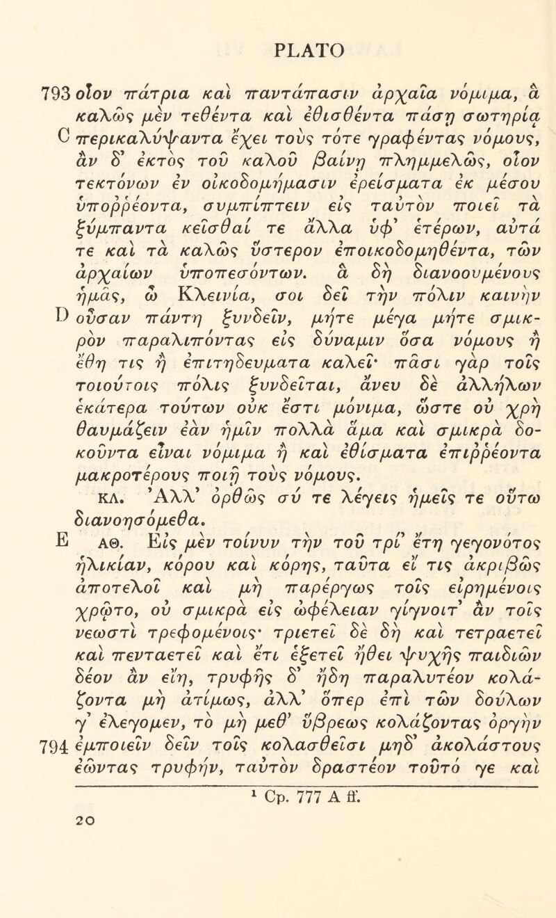 793 olop ττάτρια καί τταντάττασιρ αρχαία νόμιμα, a καΧως μβν τβθόντα κα\ ίθισθόντα ιτάστ) σωτηρία C τΓβρικαΧύψαντα e%efc του? τότε ^ραφίντα<^ νόμους, αν δ’ €κτός τον καΧου βαίνη ττΧημμεΧως, οΐον τεκτόνων εν οίκο^ομημασυν ερείσματα εκ μέσου ύτΓορρεοντα, σνμττίτττειν είς ταύτόν ΊτοιεΙ τα ξύμτταντα κείσθαί τε άΧΧα υή> ετερων, αυτά τε καΐ τα καΧως ύστερον εττοικοόομηθεντα, των άρχαίων ϋτΓοττεσόντων. ά 8η διανοουμένους ημάς, ω ΈάΧεινία, σοι 8εΐ την ττόΧιν καινήν ουσαν ττάντη ξυνδεΐν, μήτε με'^α μήτε σμικ- ρόν ΊταραΧιττόντας εις δύναμιν οσα νόμους ή εθη τις ή επιτηδεύματα καΧεΙ· ττάσι yap τοΐς τοιούτοις ττόΧις ζυνδειται, άνευ 8ε άΧΧήΧων εκάτερα τούτων ούκ εστι μόνιμα, ώστε ου χρή θαυμάζειν εάν ήμΐν ττόΧΧά άμα και σμικρά 8ο- κούντα είναι νόμιμα ή και εθίσματα εττιρρεοντα μακροτερονς ττοιή τούς νόμους. ΚΛ. *ΑλΧ* όρθώς σύ τε Xεyεις ημείς τε οΰτω διανοησόμεθα. Ε αθ. Ei? μεν τοίνυν την του τρι ετη yεyovότoς ήΧικίαν, κόρου καΐ κόρης, ταντα εϊ τις ακριβώς άποτεΧοΐ και μή 7τapεpyως τοΐς εΙρημενοις χρωτο, ου σμικρά εις ωφεΧειαν yiyvoi^* αν τοΐς νεωστί τρεφομενοις· τριετεΐ 8ε 8ή και τετραετει καΐ ττενταετεΐ και ετι εξετεΐ ήθει ψυχής τταιδιών 8εον αν εΐη, τρυφής δ’ ή8η τταραΧυτεον κοΧά- ζοντα μή άτίμως, αΧλ’ οττερ εττι των 8ούΧων y εXεyoμεv, τό μή μεθ* ύβρεως κοΧάζοντας opypv 794 όμτΓΟίεΐν 8εΐν τοΐς κοΧασθεΐσι μη8 άκοΧάστους εωντας τρυφήν, ταύτόν δραστεον τούτό yε και 1 Cp. 777 A ff.