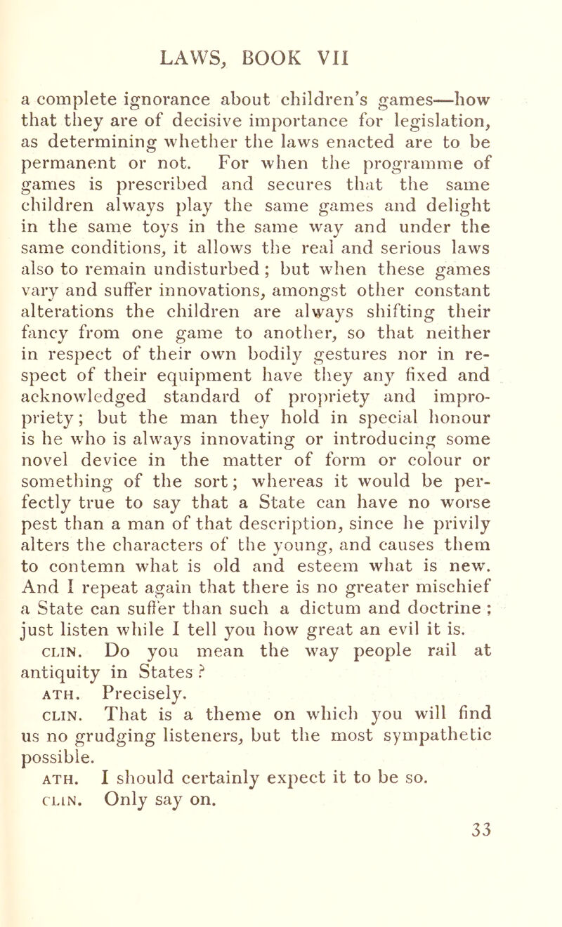 a complete ignorance about children’s games—how that they are of decisive importance for legislation, as determining whether the laws enacted are to be permanent or not. For when the programme of games is prescribed and secures that the same children always play the same games and delight in the same toys in the same way and under the same conditions, it allows the real and serious laws also to remain undisturbed ; but when these games vary and suffer innovations, amongst other constant alterations the children are always shifting their fancy from one game to another, so that neither in respect of their own bodily gestures nor in re- spect of their equipment have they any fixed and acknowledged standard of projwiety and impro- priety ; but the man they hold in special honour is he who is always innovating or introducing some novel device in the matter of form or colour or something of the sort; whereas it would be per- fectly true to say that a State can have no worse pest than a man of that description, since he privily alters the characters of the young, and causes them to contemn what is old and esteem what is new. And I repeat again that there is no greater mischief a State can suffer than such a dictum and doctrine ; just listen while 1 tell you how great an evil it is. CLIN. Do you mean the way people rail at antiquity in States ? ATH. Precisely. CLIN. That is a theme on which you will find us no grudging listeners, but the most sympathetic possible. ATH. I should certainly expect it to be so. CLIN. Only say on.