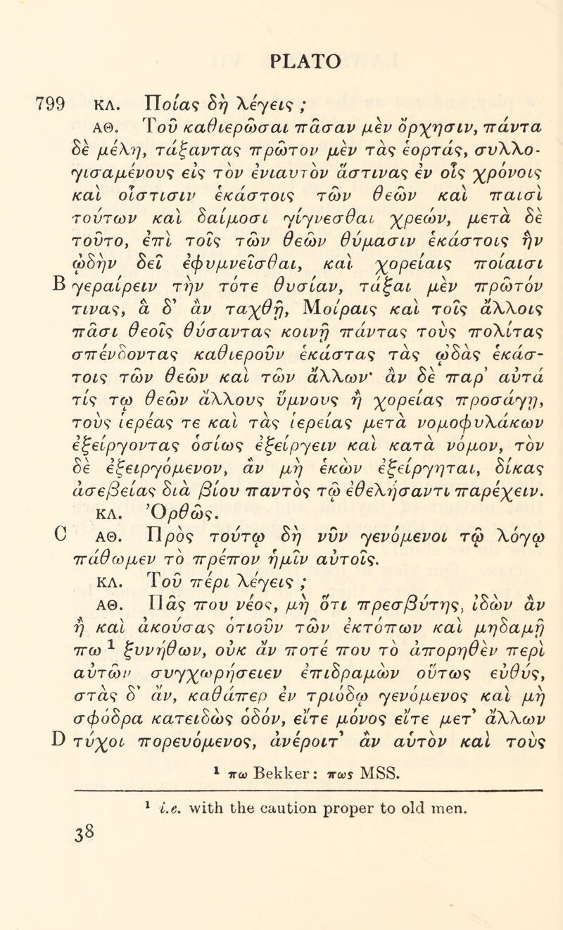 799 ΚΛ. TTota? 8η λεγβί.? ; ΑΘ. ΤοΟ καθίβρωσαι ττασαν ορ-χτισίν, ττάντα Se μέλη, τάξανΎα<^ ιτρωτον μέν τα? €ορτά<;, σνλλο- ^ίσαμένου<; eh τον ένιαυτον άστινα<ζ ev οΓ? 'χ^ρονοις καϊ οίστισιν €κάστοί<ϊ των θεών καΐ τταισΐ τούτων καΧ 8αίμοσί ^ί^νβσθαί 'χ^ρβών, μετά he τούτο, έττί Toh των θεών θυμασιν €κάστοί<; ήν ω8ην 8εΐ εφυμνεΐσθαι, καϊ ·)^ορείαις ττοίαισί Β yepaipeiv την τότε θυσίαν, τάζαι μεν ττρώτόν TLva<^, a δ’ αν τα'χθη, Μο/ραί? καΐ Tot? άλλοις ττάσί θεοΐ<; θύσαντα<^ κοινή τταϊ^τα? του? ττολί,τα? σ7τενόοντα<ζ καθιερονν οΛτάστα? τα? ω δα? έκασ- τοι'^ των θεών και τών άλλων' αν δε τταρ' αυτά τίς τω θεών άλλους ύμνους η γ^ορείας irpoaayr], τούς ιερέας τε καϊ τα? Ιερείας μετά νομοφυλάκων εξείρ^οντας όσίως εξείρ^ειν καϊ κατά νόμον, τον δε ε^ειρ'γόμενον, αν μη έκών έζείpyητaι, ύίκας άσεβείας Βιά βίου τταντός τώ έθελήσαντι τταρέχειν. ΚΛ. ^Ορθώς. C ΑΘ. Π/οδ? τούτω Βη νυν 'yεvόμεvoι τώ λόγω Ίτάθωμεν το ττρέττον ημιν αύτοΐς. ΚΛ. Του ττέρι λεγεί? ; ΑΘ. Ώα? ΤΓου νέος, μη οτι πρεσβύτης, ιΒών αν η καϊ άκούσας ότιούν τών εκτόττων καϊ μηΒαμη ττω ^ ξυνηθων, ούκ άν ττοτέ που τό άπορηθέν περί αυτών συ<γχωρήσειεν επιΒραμών ούτως ευθύς, στα? δ’ άν, καθάπερ εν τριόΒω ^γενόμενος καϊ μη σφόΒρα κατειΒώς οΒόν, εϊτε μόνος εϊτε μετ άλλων D τύχοι πορευόμενος, άνέροιτ άν αυτόν καί τούς ^ ττω Bekker: ttws MSS. ^ i.e. with the caution proper to old men.