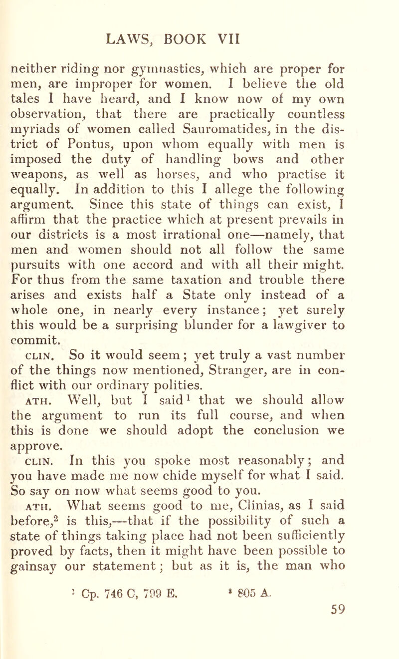 neither riding nor gymnastics, which are proper for men, are improper for women. 1 believe tlie old tales I have heard, and I know now of my own observation, that there are practically countless myriads of women called Sauromatides, in the dis- trict of Pontus, upon whom equally with men is imposed the duty of handling bows and other Λveapons, as well as horses, and who practise it equally. In addition to this I allege the following argument. Since this state of things can exist, I affirm that the practice which at present prevails in our districts is a most irrational one—namely, that men and women should not all follow the same pursuits with one accord and with all their might. For thus from the same taxation and trouble there arises and exists half a State only instead of a whole one, in nearly every instance; yet surely this would be a surprising blunder for a lawgiver to commit. CLIN. So it would seem; yet truly a vast number of the things now mentioned. Stranger, are in con- flict with our ordinary polities. ATH. Well, but I said ^ that we should allow' the argument to run its full course, and when this is done we should adopt the conclusion we approve. CLIN. In this you spoke most reasonably; and you have made me now chide myself for what I said. So say on now what seems good to you. ATH. What seems good to me, Clinias, as I said before,^ is this,—that if the possibility of such a state of things taking place had not been sufficiently proved by facts, then it might have been possible to gainsay our statement; but as it is, the man who ’ Cp. 746 C, 799 E. * 805 A.