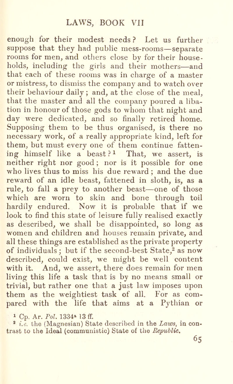 enough for their modest needs ? Let us further suppose that they had public mess-rooms—separate rooms for men, and others close by for their house- holds, including the girls and their mothers—and that each of these rooms was in charge of a master or mistress, to dismiss the company and to watch over their behaviour daily; and, at the close of the meal, that the master and all the company poured a liba- tion in honour of those gods to whom that night and day were dedicated, and so finally retired home. Supposing them to be thus organised, is there no necessary work, of a really appropriate kind, left for them, but must every one of them continue fatten- ing himself like a beast ? ^ That, we assert, is neither right nor good ; nor is it possible for one who lives thus to miss his due reward ; and the due reward of an idle beast, fattened in sloth, is, as a rule, to fall a prey to another beast—one of those which are worn to skin and bone through toil hardily endured. Now it is probable that if we look to find this state of leisure fully realised exactly as described, we shall be disappointed, so long as women and children and houses remain private, and all these things are established as the private property of individuals; but if the second-best State,^ as now described, could exist, we might be well content with it. And, we assert, there does remain for men living this life a task that is by no means small or trivial, but rather one that a just law imposes upon them as the weightiest task of all. For as com- pared with the life that aims at a Pythian or 1 Cp. Ar. Po^. 1334M3 ff. ® i.e. the (Magnesian) State described in the Laws, in con- trast to the Ideal (communistic) State of the Republic,