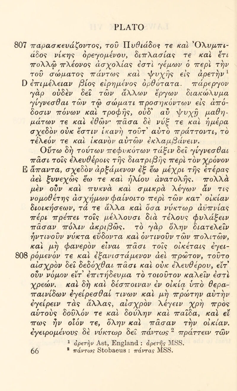 807 7Γαρασκ6νάζοντο<;, τον ΥΙυθιά^ο^ re καί ΌΧνμτη- άδθ9 νίκη^ opeyo^evov, 8ίπΧασία<ζ τ€ καΐ en ΤΓολΧω 'irXeovo^ άσχ^οΧία<ζ βστί yeμωv 6 ττερί την τον σώματο<ζ ττάντω<; καΐ ψνχ^ής βΐς αρετήν ^ D εττιμεΧειαν βίος εΙρημενος ορθότατα, irdpepyov yap ονόεν 8εΐ των αΧΧων εpyωv ΒιακώΧνμα yίyvεσθaι των τω σώματι ττροσηκόντων είς αττό- όοσιν πόνων καΐ τροφής, ουδ’ αν ψ'νχ^ή μαθη- μάτων τε καΐ εθών' πάσα 8ε ννζ τε καΐ ήμερα σχε8ον ονκ εστιν Ικανή τοντ αντο πράττοντι, τό τεΧεόν τε και ικανόν αντών εκΧαμβάνειν. Οντω 8ή τούτων πεφυκότων τάζιν 8εΙ yίyvεσθaι πάσι τοίς εΧενθερους τής 8ιατρίβής περί τον χρόνον Ε άπαντα, σχεόόν άρξάμενον εξ εω μόχρι τής ετερας άεΐ ξυνεχώς εω τε και ήΧίον άνατοΧής. ποΧΧά μεν ονν καϊ πνκνά καϊ σμικρά Xεyωv αν τις νομοθετης άσχημων φαίνοιτο περί των κατ' οικίαν όίοικήσεων, τα τε άΧΧα και 0σα ννκτωρ αϋπνίας περί πρεπει τοις μεΧΧονσι 8ιά τεΧονς φνΧάξειν πάσαν πόΧιν ακριβώς, τό yap όΧην όιατεΧεΐν ήντινονν νύκτα ενόοντα καϊ όντινονν των ποΧιτών, και μη φανερόν είναι πάσι τοις οίκεταις εyεL- 808 ρόμενόν τε και εξανιστάμενον άεΐ πρώτον, τοντο αίσχρόν 8εΐ 8ε8όχθαι πάσι και ονκ εΧενθερον, εϊτ ονν νόμον εϊτ επιτή8ενμα τό τοιοντον καΧειν εστί χρεών, καϊ 8ή και 8εσποιναν εν οΙκία νπό θερα- παινί8ων εyείpεσθaί τινων καϊ μή πρώτην αντήν εyείpειv τάς άΧΧας, αισχρόν Xεyειv χρή προς αντονς 8ονΧόν τε και 8ούΧην καϊ παΐ8α, καϊ εϊ πως ήν οΐόν τε, οΧην καϊ πάσαν την οΙκίαν. εγειρομενονς 8ε νύκτωρ 8εΐ πάντως “ πράττειν των ^ άρ€την Ast, England ; αρετής MSS.