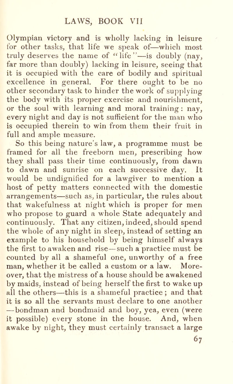 Olympian victory and is wholly lacking in leisure for other tasks, that life we speak of—which most truly deserves the name of ‘^Oife ”—is doubly (nay, far more than doubly) lacking in leisure, seeing that it is occupied with the care of bodily and spiritual excellence in general. For there ought to be no other secondary task to hinder the work of sup{)lying the body with its proper exercise and nourishment, or the soul with learning and moral training : nay, every night and day is not sufficient for the man who is occupied therein to win from them their fruit in full and ample measure. So this being nature’s law, a programme must be framed for all the freeborn men, prescribing how they shall pass their time continuously, from dawn to dawn and sunrise on each successive day. It would be undignified for a lawgiver to mention a host of petty matters connected with the domestic arrangements—such as, in particular, the rules about that wakefulness at night which is proper for men who propose to guard a whole State adequately and continuously. That any citizen, indeed, should spend the whole of any night in sleep, instead of setting an example to his household by being himself always the first to awaken and rise—such a practice must be counted by all a shameful one, unw'orthy of a free man, whether it be called a custom or a law. More- over, that the mistress of a house should be awakened by maids, instead of being herself the first to wake up all the others—this is a shameful practice; and that it is so all the servants must declare to one another — bondman and bondmaid and boy, yea, even (were it possible) every stone in the house. And, when awake by night, they must certainly transact a large