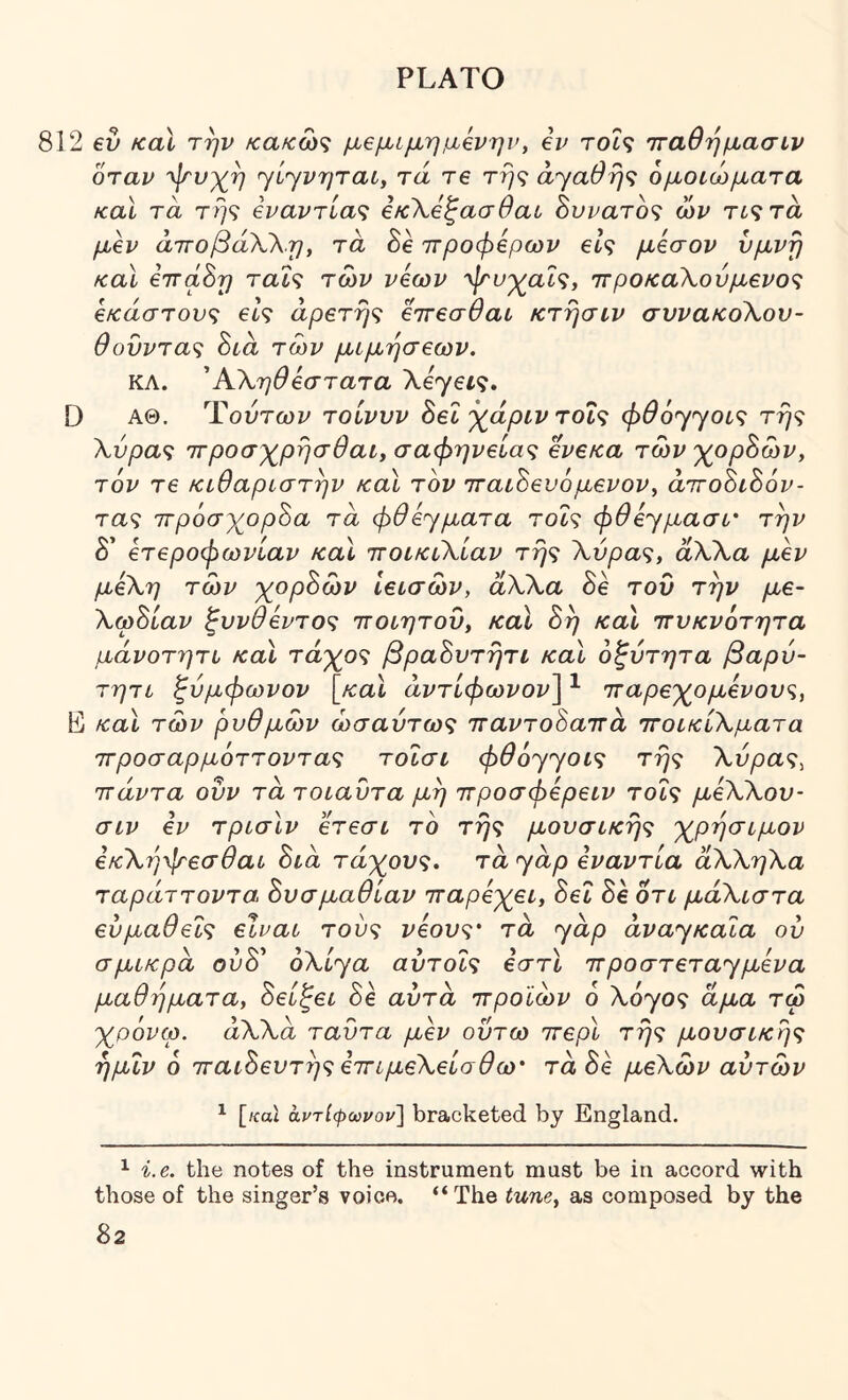 2 6v fcal την κακώζ μβμίμημβνην, ev τοί9 τταθήμασιν όταν ψνχ^η ηίηνηται^ τά re τη<; ά^αθη^ ομοιώματα και τα τή(ί Εναντίας ΕκΧβζασθαυ δυνατός ών τις τα μεν άτΓοβάΧΧη, τά Se προφερων είς μέσον νμνη καϊ εττά^η ταΐς των νέων 'φ'υ'χ^αϊς, ττροκαΧούμένος έκαστους είς αρετής εττεσθαι κτησιν συνακοΧον- θονντας Sia των μιμήσεων. ΚΛ. ΆΧηθεστατα XεyεL·ς, D ΑΘ. Ύούτων τοίννν 8εΐ χάριν τοΐς φθ6'γ<γοίς τής Χύρας ττροσχ^ρήσθαί, σαφήνειας ενεκα των 'χορδών, τ6ν τε κιθαριστήν καί τον τταιΒενόμενον^ airoSiSov- τας ττρόσχορζα τά φθέ^ματα τοΐς φθε'^μασί' την δ’ ετεροφωνίαν καΐ ττοικιΧίαν τής Χύρας, άΧΧα μεν μέΧη των χορΒών ίεισών, άΧΧα Βε τον την με- ΧωΒίαν ξυνθεντος ττοιητου, καϊ Βή καϊ ττυκνότητα μάνοτητι καϊ τάγος βραΒντήτι και οξύτητα βαρύ- τητι ζύμφωνον [καϊ αντίφωναν] ^ πτaρε'χ^ομένους, L καϊ των ρυθμών ωσαύτως τταντοΒαττά ττοικίΧματα ττροσαρμόττοντας τοΐσι φθόγγοις τής Χύρας^ πάντα οΰν τά τοιαύτα μή ττροσφέρειν τοΐς μέΧΧου- σιν εν τρισιν ετεσι το τής μουσικής 'χ^ρήσιμον εκΧήψεσθαι Βιά τάκους, τά ^άρ εναντία άΧΧηΧα ταράττοντα Βυσμαθίαν τταρε^χει, Βει Be οτι μάΧιστα ευμαθείς είναι τούς νέους' τά ^^άρ αναγκαία ου σμικρά ούΒ^ oXiya αύτοις εστϊ προστετα^μενα μαθήματα, Βείζει Be αυτά ττροϊών 6 X6yoς άμα τω y^povip. άΧΧά ταύτα μεν οΰτω ττερί τής μουσικής ήμΐν 6 παιΒευτής ετΓίμεΧείσθω' τάΒε μεΧών αυτών ^ [/coi αντίφωναν] bracketed by England. ^ i.e. the notes of the instrument must be in accord with those of the singer’s voice. “The tune, as composed by the