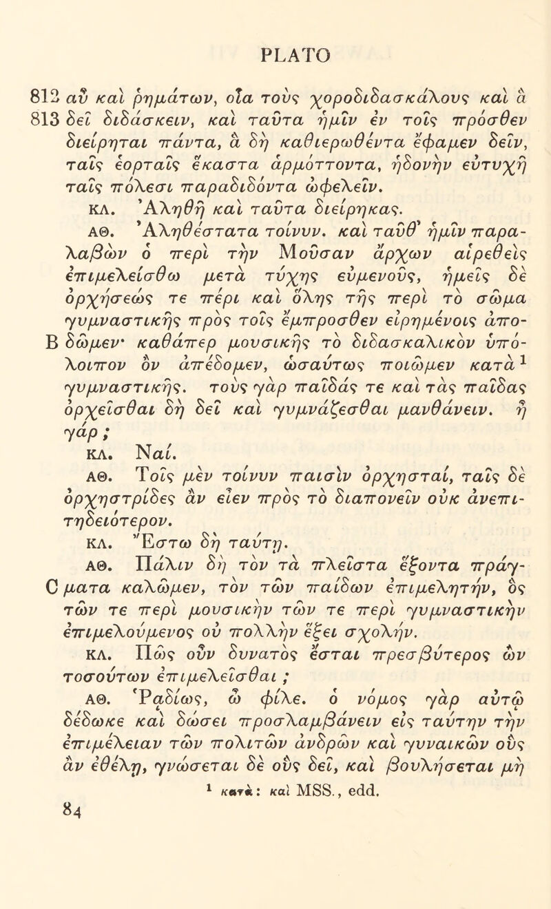 812 αν και ρημάτων, οΙα τούς 'χ^οροΒιΒασκάΧονς και a 813 Sec ΖίΖάσκειν, καΐ ταΰτα ήμΐν iv τοΐς ττρόσθβν Βιείρηται πτάντα, a Βη καθίζρωθίντα βφαμβν ΒεΙν, ταΐς εορταΐς εκαστα άρμόττοντα, ήΒονην εύτν'χ^ή ταΐς ΊτόΧεσι ιταραΒιΒόντα ώφεΧεΐν. ΚΛ. ΆΧηθή και ταυτα Βιείρηκας. ΑΘ. ^Α,Χηθεστατα τοίνυν. καΐ τανθ* ήμΐν ιταρα- Χαβων 6 ττερί την Μ,ουσαν άρχων αίρεθεϊς ετΓίμεΧείσθω μετά τύχης ευμενούς, ημείς Βε ορχήσεώς τε ττερι και οΧης τής ττερι το σώμα γυμναστικής ττρος τοΐς εμπτροσθεν ειρημενοις άττο- Β Βωμεν' καθάττερ μουσικής το ΒιΒασκαΧικον ύττό- ΧοιτΓον ον άττεΒομεν, ωσαύτως ττοιωμεν κατά ^ γυμναστικής, τούς ^άρ τταΐΒάς τε και τάς τταΐΒας ορχεΐσθαι Βή Βει και ^υμνάζεσθαι μανθάνειν. ή yap ; ΚΛ. Ναι. ΑΘ. Tot9 μεν τοίνυν τταισίν ορχησταί, ταΐς Be ορχηστρίΒες άν εϊεν ττρος το Βιαττονεΐν ούκ άνεττι- τηΒειότερον. ΚΛ. ’Έστω Βή ταύτη. ΑΘ. ΤΙάΧιν Βή τον τά ττΧεΐστα εξοντα ττ/οαγ- C ματα καΧωμεν, τον των τταίΒων εττιμεΧητήν, ος των τε ττερί μουσικήν των τε ττερι yυμvaστικήv εττιμεΧούμένος ού ττοΧΧήν ε^ει σχοΧήν. ΚΛ. Πω? ούν Βυνατος εσται ττρεσβύτερος ων τοσούτων εττιμεΧεΐσθαι ; ΑΘ. Έαδ/ω?, ώ φίΧε. 6 νόμος yάp αύτω ΒεΒωκε και Βώσει ττροσΧαμβάνειν εις ταύτην τήν εττιμεΧειαν των ττοΧιτων άνΒρών καΐ ηυναικων ούς άν εθεΧτ], yvώσετaι Βε ούς Βει, και βουΧήσεται μή /ίβτ«: κα\ MSS., edd.