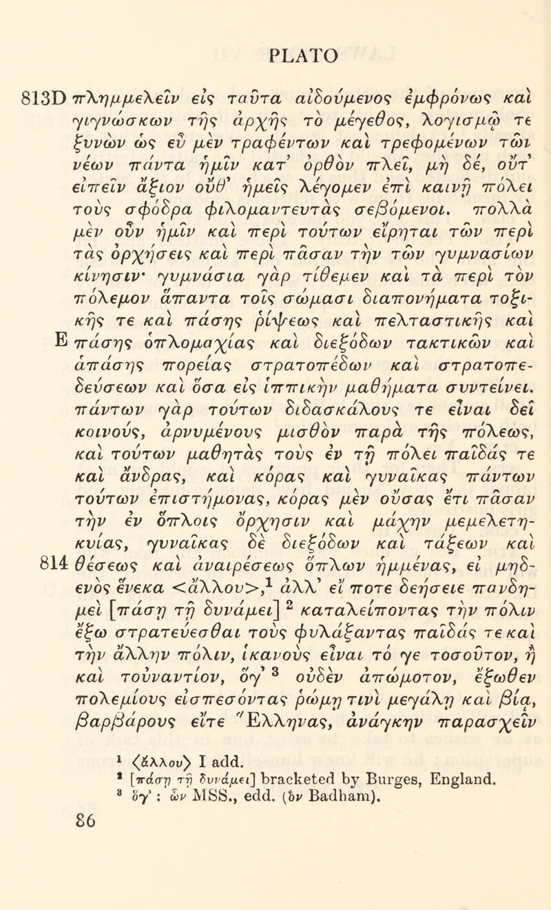 813Ό ττΧημμβΧεΐν βίζ ταΰτα αΙΒονμβνοζ €μφρ6νω<; καϊ ^ί^νώσκων τή<; το μ6<γ€θο<ζ, Xoyiaptp re ξννων ώς ev μεν τραφεντων κα\ τρεφόμενων τώι νέων ττάντα ημΐν κατ’ ορθον ιτΧεΙ, μη δε, οΰτ βίττεΐν άξίον οΰθ' ημεί^ Χέ<γομεν εττί καινή ττόΧει τούς σφ68ρα φιΧομαντευτάς σεβόμενοι. πτοΧΧα μεν ονν ημΐν καϊ ττερί τούτων εϊρηται των ττερί τάς όρ'χβσεις καϊ ττερί ττάσαν την των γυμνασίων κίνησιν' γυμνάσια yap τίθεμεν κα\ τα ττερί τον ττόΧεμον ατταντα τοΐς σώμασι όιαττονηματα τοπι- κής τε και ττάσης ρίψεως καϊ ττεΧταστικης κα\ Ε ττάσης οττΧομαγ^ίας καϊ Βιεξόόων τακτικών καΐ άττάσης ττορείας στρατοττεΒων καϊ στρατοττε- Βενσεων καϊ οσα είς Ιττττικην μαθήματα συντείνει, ττάντων yap τούτων ΒιΒασκάΧους τε είναι Βει κοινούς, άρνυμενονς μισθόν τταροι τής ττόΧεως, καν τούτων μαθητας τούς εν τή ττόΧει τταΐΒάς τε καϊ άνΒρας, καϊ κόρας καϊ yvvaΐκaς ττάντων τούτων εττιστήμονας, κόρας μεν ούσας ετι ττάσαν την εν οττΧοις ορ'χησιν και μάγιαν μεμεΧετη- κυίας, yvvaΐκaς Βε ΒιεξόΒων καϊ τάξεων καϊ 814 θεσεως καϊ άναιρεσεως οττΧων ήμμενας, εΐ μηΒ- ενός ενεκα <άΧΧον>,^ άΧΧ’ εϊ ττοτε Βεήσειε ττανΒη- μεΐ [ττάση τή Βυνάμεΐ] ^ καταΧείττοντας την ττόΧιν εξω στρατεύεσθαι τούς φυΧάξαντας τταΐΒάς τε κα\ την άΧΧην ττόΧιν, ικανούς είναι τό yε τοσοντον, ή και τουναντίον, oy ^ ούΒεν άττώμοτον, ’έξωθεν ττοΧεμίους είσττεσόντας ρώμη τινι μεyάXη και βία, βαρβάρους ε’ίτε ΈΧΧηνας, άvάyκηv τταρασγ^εΐν ^ ζβ.\λου^ I add. * [ττάστ! τγ Ζννάμΐΐ] bracketed by Burges, England. ® hy : ων MSS., edd. [hv Badham).