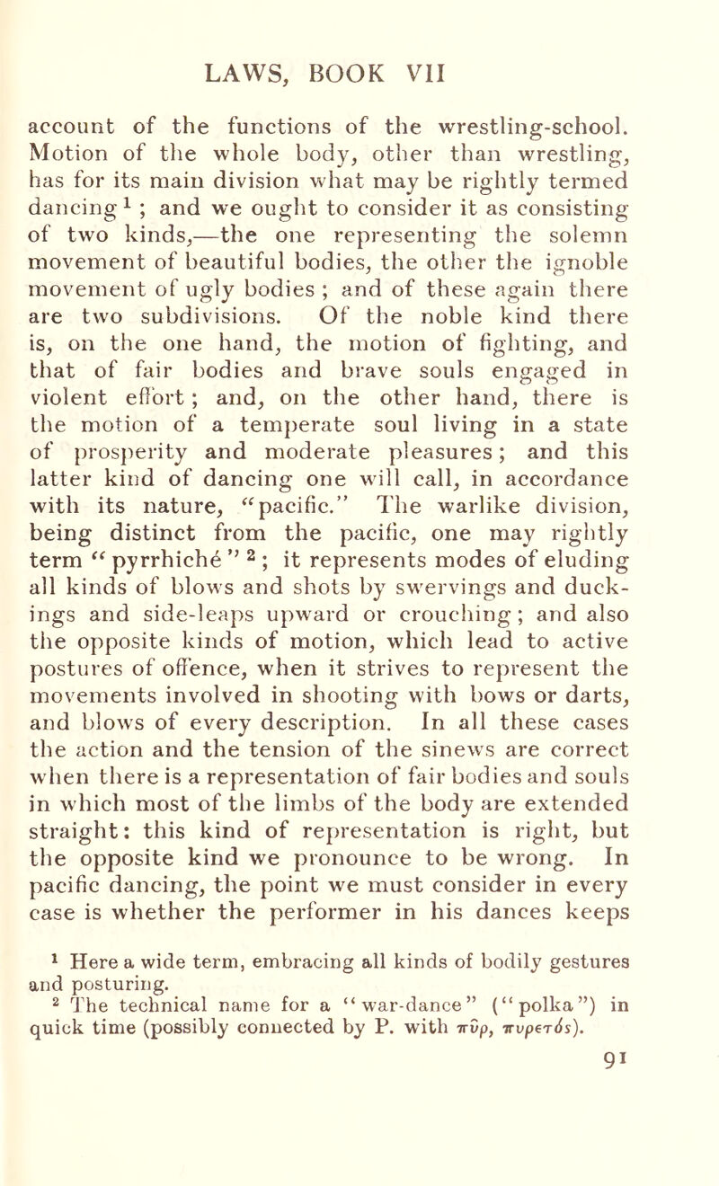 account of the functions of the wrestling-school. Motion of the whole body, other than wrestling, has for its main division what may be rightly termed dancing ^ ; and we ought to consider it as consisting of two kinds,—the one representing the solemn movement of beautiful bodies, the other the ignoble movement of ugly bodies ; and of these again there are two subdivisions. Of the noble kind there is, on the one hand, the motion of fighting, and that of fair bodies and brave souls engaged in violent efiort; and, on the other hand, there is the motion of a temperate soul living in a state of prosperity and moderate pleasures; and this latter kind of dancing one Mill call, in accordance with its nature, pacific.” The warlike division, being distinct from the pacific, one may rightly term pyrrhiche ’’ ^ ; it represents modes of eluding all kinds of bloM S and shots by sM^ervings and duck- ings and side-leaps upward or crouching; and also the opposite kinds of motion, which lead to active postures of offence, when it strives to represent the movements involved in shooting with bows or darts, and blows of every description. In all these cases the action and the tension of the sineM's are correct M'hen there is a representation of fair bodies and souls in which most of the limbs of the body are extended straight; this kind of representation is right, but the opposite kind we pronounce to be wrong. In pacific dancing, the point we must consider in every case is whether the performer in his dances keeps ^ Here a wide term, embracing all kinds of bodily gestures and posturing. ^ The technical name for a “war-dance” (“polka”) in quick time (possibly connected by P. wath -πυρ, Trvp6T0s).