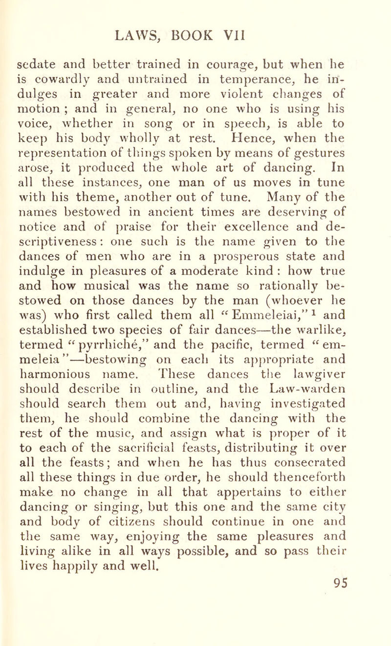 sedate and better trained in courage, but when he is cowardly and untrained in temperance, he ini- dulges in greater and more violent changes of motion ; and in general, no one who is using his voice, whether in song or in speech, is able to keep his body wholly at rest. Hence, when the representation of tilings spoken by means of gestures arose, it produced the whole art of dancing. In all these instances, one man of us moves in tune with his theme, another out of tune. Many of the names bestowed in ancient times are deserving of notice and of jiraise for their excellence and de- scriptiveness : one such is the name given to the dances of men who are in a prosperous state and indulge in pleasures of a moderate kind : how true and how musical was the name so rationally be- stowed on those dances by the man (whoever he was) who first called them all “ Emmeleiai,” ^ and established two species of fair dances—the warlike, termed “ pyrrhiche,” and the pacific, termed “ em- meleia ”—bestowing on each its ajipropriate and harmonious name. These dances the lawgiver should describe in outline, and the Law-Λvarden should search them out and, having investigated them, he should combine the dancing with the rest of the music, and assign what is proper of it to each of the sacrificial feasts, distributing it over all the feasts; and when he has thus consecrated all these things in due order, he should thenceforth make no change in all that appertains to either dancing or singing, but this one and the same city and body of citizens should continue in one and the same way, enjoying the same pleasures and living alike in all ways possible, and so pass their lives happily and well. 95