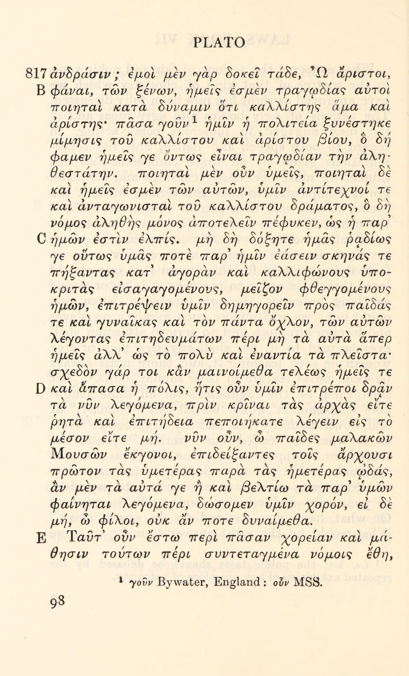 817 άν^ράσιν; €μοΙ μεν yap So/cet τάδε, άριστοι, Β φάναί, των ^ενων, ημείς εσμεν τρα'γφΒίας αυτοί ττοίηταί κατα ^ύναμίν οτυ καΧΚίστης άμα καί άρίστης' ττάσα yovv ^ ήμΐν ή ττοΧιτεια ζυνεστηκε μίμησις του καΧΧίστου καί άρίστου βίου, ο 8ή φαμεν ημείς ye όντως είναι Tpaycphiav την ά\η- θεστάτην. ττοίηταΙ μεν οΰν υμείς, ττοίηταί δέ καί ημείς εσμεν των αυτών, υμΐν άντίτεχνοι τε καί άvτayωvLστaί του καΧΧίστου δράματος, δ δ?/ νόμος άΧηθης μόνος άττοτεΧεΙν ττεφυκεν, ώς η τταρ C ημών εστίν εΧττίς. μη όη 8όξητε ημάς ραΒίως ye ούτως υμάς ττοτε τταρ* ήμΐν εάσειν σκηνάς τε ττήζαντας κατ ayopav καί καΧΧίφώνους υττο- κριτάς είσ ay ay ο μένους, μεΐζον φθeyyoμεvoυς ημών, εττίτρεψειν υμΐν Sημηyopeΐv ττρος τταίόάς τε καί yυvaΐκaς καί τον ττάντα οχΧον, τών αυτών Xεyovτaς ετητηΒευμάτων ττερι μη τά αυτά άττερ ημείς αλλ’ ώς τό ττοΧύ καί εναντία τά ττΧεΐστα' σ'χ^εΒον yap τοι καν μαινοίμεθα τεΧεως ημείς τε D καί άττασα ή ττόΧις, ήτις ουν υμΐν ετητρεττοι Spav τά νυν Xεyόμeva, ττρίν κρΐναι τάς άρ'χάς είτε ρητά καί εττίτήόεια ττεττοιήκατε Xiyecv είς το μέσον εΐτε μη. νυν ουν, ώ τταΐΒες μαΧακών Μουσών OKyovoi, εττιΒείξαντες τοΐς άρ'χ^ουσι ττρώτον τάς υμετερας τταρά τάς ήμετερας ωόάς, αν μεν τά αυτά ye ή καί βεΧτίω τά τταρ* υμών φαίνηται Xeyόμeva, Βώσομεν υμΐν 'χορόν, εΐ δε μη, ώ φίΧοί, ούκ άν ττοτε Βυναίμεθα. Ε Ύαυτ* οΰν έστω ττερί ττάσαν χορείαν καί μά- θησιν τούτων ττερι συvτeτayμέva νόμοις εθη. yovv By water, England ; olv MSS.