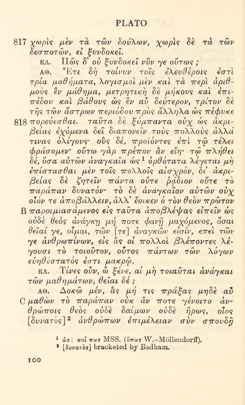 817 μβν τα των ΒονΧων, χο)ρΙ^ δε τά των Βεσττοτών, el ζννΒοκβΐ. ΚΛ. Πώ? δ’ ού ζυνΒοκεΐ νυν ye όντως ; ΑΘ. '’[ίτί 8η τοίνυν τοΐς βΧευθεροις €στϊ τρία μαθήματα, \oyισμol μβν καΐ τα ττβρί αριθ- μούς €v μάθημα, μβτρητίκή 8e μήκους και έττί- ΊτίΒου καί βάθους ως ev αυ BevTepov, τρίτον Be τής των άστρων irepioBov ιτρος άΧΧηΧα ως 7Γ€φυκ€ 318 ττορβύβσθαι. ταυτα Be ζύμτταντα ούχ ώς άκρι- βeίaς έχόμενα Bet Biairovelv τους ττοΧΧους άΧΧά τινας οΧί^ους' ονς Be, ττροϊόντες iirl τω TeXet φράσομεν' οΰτω yap ττρεττον άν εϊη· τω ττΧήθει Be, οσα αυτών avayKala ώς ^ ορθότατα XeyeTat μη ειτίστασθαυ μεν τοίς ττοΧΧοΐς αίσχρόν, Βι ακρί- βειας δε ζητεΐν ττάντα ούτε ράΒιον ούτε το τταράτταν Βυνατόν τό Be avayKaiov αυτών ούχ οϊόν Τ6 άττοβάΧΧειν, άλλ’ εοικεν 6 τον θεόν ττρώτον β τταροιμιασάμενος εις ταυτα άττοβΧέψας είττεΐν ώς ούδε θεός ανάγκη μή ττοτε φανή μαχόμένος, οσαι θεΐαί γε, οΐμαι, των [τε] αναγκών εΙσίν, επεί των ye άνθρωττίνων, είς ας οΐ ττοΧΧοΙ βΧεττοντες Χί- yovat το τοίουτον, ούτος ττάντων των X6yωv εύηθβστατός εστι μακρω, ΚΛ. Ύίνες ούν, ώ ξενε, αΐ μή τοιαύται άvάyκaι των μαθημάτων, θεΙαι Be ; ΑΘ. [Χοκώ μεν, άς μή τις ττράξας μηΒε αν C μαθών το τταράτταν ούκ άν ττοτε yevoiTO άν~ θρώττοις θεός ούΒε Βαίμων ονΒε ήρως, οίος [δυζ^ατο?] ^ ανθρώπων επιμεΧειαν συν σπουΒή ^ ών; /cat TTws MSS. (οττωι W.-Mollendorflf). * [δι/ίΌτίίϊ] bracketed by Badham.