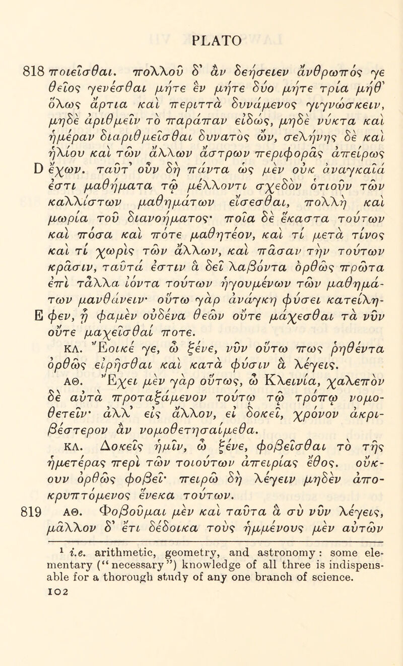 818 ιτοιεισθαι. ιτοΚΧου δ' αν Seijaetev αρθρωπ6<ζ ye θ€Ϊο<ζ yeveadai μήτε 6ϊ^ μήτε 8ύο μήτε τρία μηθ' δλω9 άρπα κα\ ττερίττά 8ννάμενος yiyvcitaKeiv, μη8ε άρίθμεΐν το τταράτταν ε18ώς, μη8ε νύκτα και ημέραν 8ιαρίθμεΐσθαί 8υνατ6<; ών, σεΧήνη<; 8ε καΐ ήΧίον καΐ των άΧΧων άστρων ττεριφοράζ άττείρω^ D εχ^ων. ταυτ' ονν 8η ττάντα ως μεν ονκ avayKoXa εστι μαθήματα τω μεΧΧοντί σ')(^ε8ον οτίονν των καΧΧίστων μαθημάτων εϊσεσθαι, ττοΧΧη καΐ μωρία του 8ίανοηματος· ττοΐα 8ε εκαστα τούτων καϊ ττόσα καΐ ττότε μαθητεον, καΐ τί μετά τίνος καΐ TL· χεορίς των άΧΧων, καί πάσαν την τούτων κράσιν, ταΰτά εστιν ά 8εΐ Χαβόντα ορθως πρώτα επί τάΧΧα Ιόντα τούτων ηyoυμεvωv των μαθημά- των μανθάνειν οΰτω yap άvάyκη φύσει κατείΧη- Ε φεν, η φαμεν ού8ενα θεών ούτε μάχεσθαι τα νυν ούτε μαχεΐσθαί ποτέ. ΚΛ. 'Ένοικε ye, ώ ζενε, νυν ούτω πως ρηθεντα όρθώς εΙρησθαι καϊ κατά φύσιν ά XέyεLς. ΑΘ. yάp ούτως, ω Κ,Χείνία, χαΧεπον 8ε αυτά προταζάμενον τούτω τω τρόπω νομο- θετεΐν' αλλ’ είς άΧΧον, εΐ 8οκεΐ, χρόνον άκρί- βεστερον αν νομοθετησαίμεθα. ΚΛ. Ao/cet? ημΐν, ω ζενε, φοβεΐσθαι το τής ήμετερας περί των τοίούτων απειρίας έθος, ούκ- ουν όρθως φοβεΐ' πειρώ 8ή Xeyeiv μη8εν αττο- κρυπτόμενος ενεκα τούτων. 819 ΑΘ. Φοβούμαι μεν και ταύτα ά συ νυν Xeyeις, μάΧΧον δ' ετι 8ε8οικα τούς ήμμενους μεν αυτών ^ i.e. arithmetic, geometry, and astronomy: some ele- mentary (“necessary”) knowledge of all three is indispens- able for a thorough study of any one branch of science.