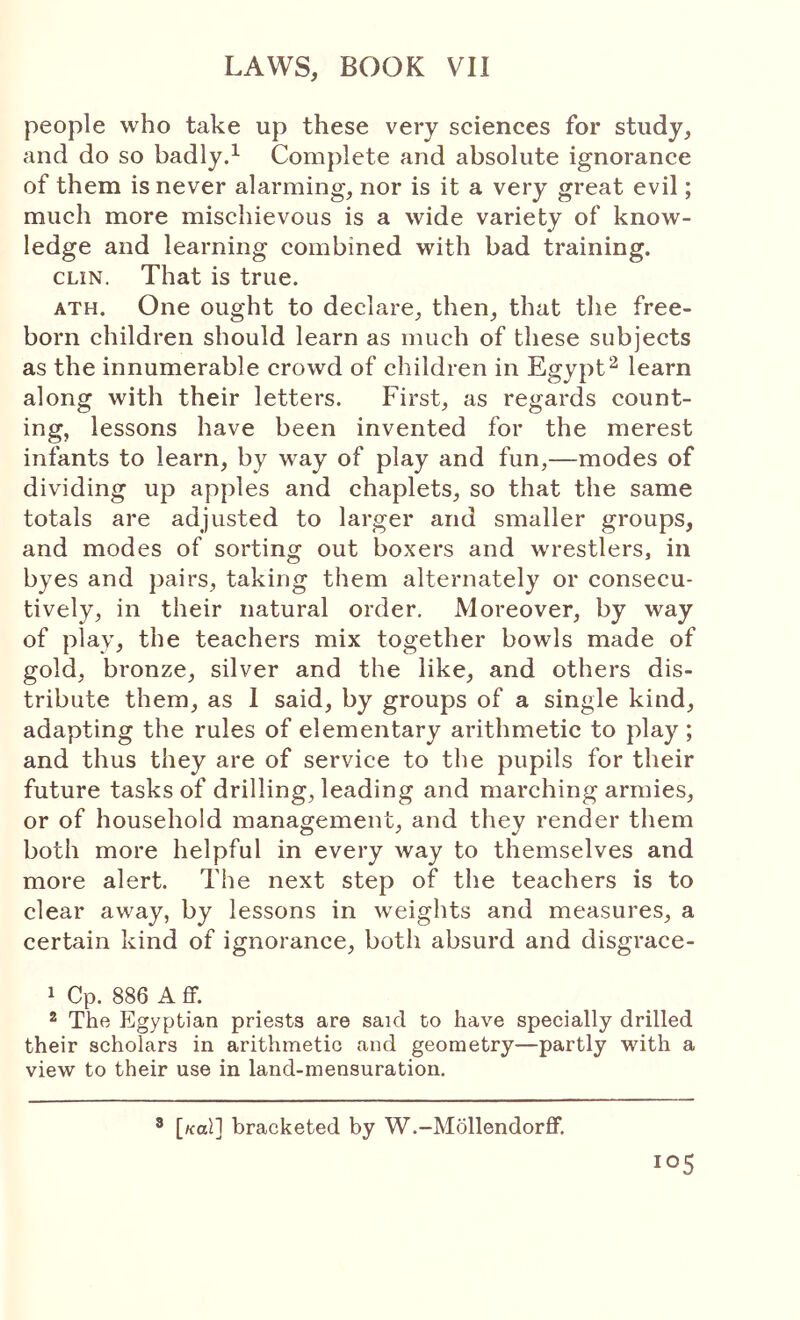 people who take up these very sciences for study, and do so badly.^ Complete and absolute ignorance of them is never alarming, nor is it a very great evil; much more mischievous is a wide variety of know- ledge and learning combined with bad training. CLIN. That is true. ATH. One ought to declare, then, that the free- born children should learn as much of these subjects as the innumerable crowd of children in Egypt^ learn along with their letters. First, as regards count- ing, lessons have been invented for the merest infants to learn, by way of play and fun,—modes of dividing up apples and chaplets, so that the same totals are adjusted to larger and smaller groups, and modes of sorting out boxers and wrestlers, in byes and pairs, taking them alternately or consecu- tively, in their natural order. Moreover, by way of play, the teachers mix together bowls made of gold, bronze, silver and the like, and others dis- tribute them, as 1 said, by groups of a single kind, adapting the rules of elementary arithmetic to play ; and thus they are of service to the pupils for their future tasks of drilling, leading and marching armies, or of household management, and they render them both more helpful in every way to themselves and more alert. The next step of the teachers is to clear away, by lessons in weights and measures, a certain kind of ignorance, both absurd and disgrace- 1 Cp. 886 A ff. _ 2 The Egyptian priests are said to have specially drilled their scholars in arithmetic and geometry—partly with a view to their use in land-mensuration. ^ [/cal] bracketed by W.-Mollendorff,