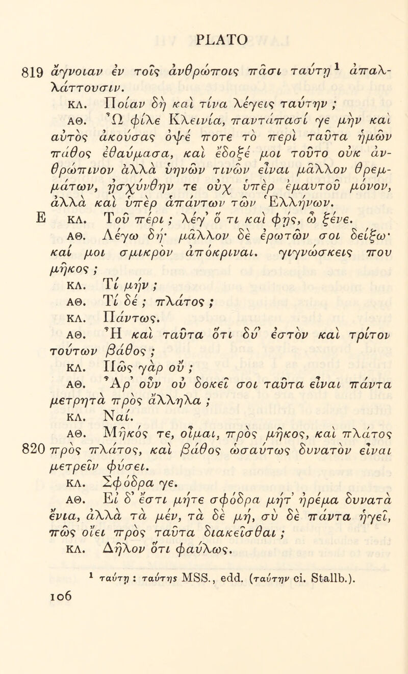 819 ayvotav iv rot? άνθρώττοις ιτάσι τανΎτ/ ^ άτταλ- Χάττονσιν. ΚΛ. Π οίαν 8η καΧ τίνα Xeyei^ ταντην ; ΑΘ. ή)ί\€ ^XeLvia, τταντάττασί ye μην και αύτο^ άκονσα<; όψβ irore το irepl ταντα ημών ττάθο^; εθαύμασα, /cal eSo^e μοι τούτο ov/c άν- θρώττινον άλλα ύηνών τινών elvat μαλΧον θρεμ- μάτων, ησ'χννθην Τ€ ονχ^ ύττερ εμαυτου μόνον, άλλα καΐ ύττερ άττάντων των ^ΈΧΧηνων, Ε ΚΛ. ΤοΟ ττερι; Xey 6 τι /ca\ φης, ώ ζενε. ΑΘ. Aeyω 8ή’ μάΧΧον 8ε ερωτών σοί 8είξω' καί μοι σμικρόν άττόκριναί, ycyvώσκ€ί<ζ ττου εστον καί τρίτον μήκος; ΚΛ. Ύί μ7]ν; ΑΘ. Ύί 8ε ; ττΧάτος ; ΚΛ. Τίάντως, ΑΘ. Ή καΐ ταντα οτί 8ύ τούτων βάθος ; ΚΛ. Πω? yap οΰ ; ΑΘ. 'Αρ ούν ού 8οκεΙ σοί ταντα είναι ττάντα μετρητά ττρος άΧΧηΧα ; ΚΛ. Ναι. ΑΘ. Μ?}/ί:ό? τε, οίμαί, ττρος μήκος, καΙ ττΧάτος 820 ττρος ττΧάτος, καΐ βάθος ωσαύτως 8υνατόν είναι μετρεΙν φύσει. ΚΛ. 'Σφό8ρα ye. ΑΘ. Ei 8 εστι μνρε σφό8ρα μι^τ ήρεμα 8ννατά ενια, άλλα τα μεν, τα 8ε μη, σν 8k ττάντα Tjyei, ττως οϊει ττρος ταντα 8ιακε'ίσθαι; ΚΛ. ΑηΧον ότι φαύΧως. ^ ταύττ]: ταύτηε MSS., edd, {ταύτην ci. Stallb.). ιο6