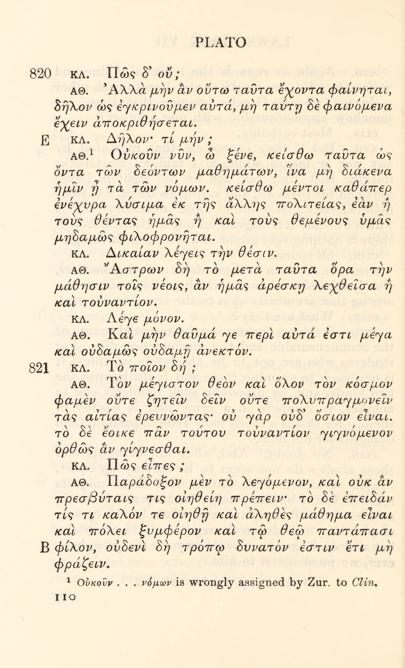 820 ΚΛ. Π CO? δ’ ού; ΑΘ. Άλλα μην αν οντω ταΰτα β'χ^οντα φαίνηται, Βή\ον ώς β^κρινονμεν αυτά, μη ταύτΎ) Be φαινόμενα ε'χειν άιτοκριθησεται. Ε ΚΛ. ί^ηΧον' τί μην ; ΑΘ.^ Ουκουν νυν, ω ξένε, κείσθω ταντα ώς όντα των Βεόντων μαθημάτων, Ίνα μη Βίάκενα ημΐν η τα των νόμων, κείσθω μέντοί καθάττερ ενέγνρα Χύσιμα εκ τη<; αλλ?/? ττοΧίτεία^;, εάν η του? θέντας ημάς ή καΐ τούς θεμένους υμάς μηΒαμώς φιΧοφρονηταί. ΚΛ. Νίκαιαν Χέ'γεις την θέσιν. ΑΘ. ^Αστρων 8η τό μετά ταυτα όρα την μάθησιν τοΐς νέοις, αν ήμά<ί άρεσκη Χε^θεΐσα ή καΐ τουναντίον. ΚΛ. Λβγε μόνον. ΑΘ. Kat μην θαυμά γε ττερί αυτά έστυ μέ^α καΐ ούΒαμώς ούΒαμη ανεκτόν. 821 ΚΛ. Τδ τΓοΐον 8η ; ΑΘ. Ύόν μέ^ίστον θεόν καΐ οΧον τον κόσμον φαμέν ούτε ζητεΐν 8εΐν ούτε 7ΓθΧυ7τρα<γμ(^νεΐν τα? αίτιας ερευνώντας' ού <yάp ού8 οσιον είναυ. τό 8έ εοίκε ττάν τούτου τουναντίον ^ι^νόμενον όρθώς αν ηίηνεσθαι. ΚΛ. Πώ? είττες ; ΑΘ. Υ\.αρά8οξον μεν τό Χε'γόμενον, καΐ ούκ αν ττρεσβύταίς τις οΙηθείη ττρέττείν' τό 8έ εττειΒάν τις τι καΧόν τε οίηθη καΐ άΧηθές μάθημα είναι καΐ ττόΧει ξυμφέρον καΐ τω θεω τταντάττασι Β φίΧον, ούόενΐ 8η τρόττω Βυνατόν έστιν ετι μη φράζειν, ^ Ουκουν . . . νόμων is wrongly assigned by Zur. to Clin. no