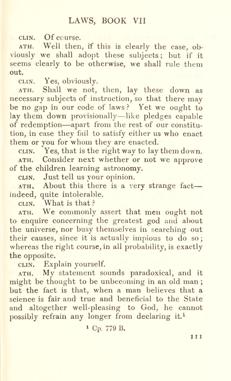 CLIN. Of course. ATH. Well then, if this is clearly the case, ob- viously we shall adopt these subjects; but if it seems clearly to be otherwise, we shall rule them out. CLIN, Yes, obviously. ATH. Shall we not, then, lay these down as necessary subjects of instruction, so that there may be no gap in our code of laws Yet we ought to lay them down provisionally—like pledges capable of redemption—apart from the rest of our constitu- tion, in case they fail to satisfy either us who enact them or you for whom they are enacted. CLIN. Yes, that is the right way to lay them down. ATH. Consider next whether or not we approve of the children learning astronomy. CLIN. Just tell us your opinion. ATH. About this there is a very strange fact— indeed, quite intolerable. CLIN. What is that ? ATH. We commonly assert that men ought not to enquire concerning the greatest god and about the universe, nor busy themselves in searching out their causes, since it is actually impious to do so; whereas the right course, in all probability, is exactly the opposite. CLIN. Explain yourself. ATH. My statement sounds paradoxical, and it might be thought to be unbecoming in an old man ; but the fact is that, when a man believes that a science is fair and true and beneficial to the State and altogether well-pleasing to God, he cannot possibly refrain any longer from declaring it.^ ‘ Cp. 779 B. Ill