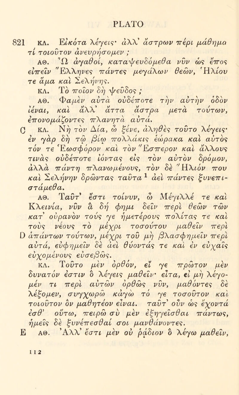 821 ΚΛ. Έΐκοτα Xeyet^· αλλ’ άστρων ττβρί μάθημα τί TOiovTOV άνβνρήσομβν ; ΑΘ. Ώ αγαθοί, καταψβυ^όμεθα νυν ώ? eVo? elirelv ^'ΈάΚ\ην£<ζ ιτάντε^ μεγάλων θεών, ΉΧίον τε άμα καΐ ^εΧηνη^^. ΚΛ. Ιο ττοίον οη γενοο<ζ ; ΑΘ. Φαμεν αυτά ουδέποτε την αυτήν 68ον Ιεναι, καΐ αλλ’ άττα άστρα μετά τούτων, ε7Γονομάζοντε<ζ ττΧανητά αυτά, 0 ΚΛ. τον Αία, ώ ξενε, άΧηθε'ζ τούτο λεγβί?· εν ^άρ 8η τω βυω πολλαΛτ^ς εώρακα καϊ αύτο<; τον τε Εωσφόρου καϊ τον Κσττερον καϊ άλλου? τίυα? ουδέποτε 16ντα<; εΙ<ζ τον αυτόν 8ρ6μον, άλλα ττάντη ττΧανωμένους, τον 8ε '^Ηλίόυ που /cal ΧεΧηνην 8ρώντα^ ταυτα ^ άεΐ ττάντες ζυνετη- στάμεθα„ ΑΘ. Ταυτ* εστί- τοίνυν, ώ λΐέγ^λλέ τε /cal Κλείυέα, νυν a 8η φημι 8εΙν ττερί θεών τών κατ ούρανον του? γε ήμετερου'ς πολέτα? τε καΐ του? νέους το μέχρι τοσούτου μαθεΐν ττερί D άττάντων τούτων, μέχρι τού μη βΧασφημεΐν ττερί αυτά, εύφημεΐν 8έ άεΐ θύοντάς τε /cal εν εύχαΐς εύχομένους εύσεβώς. ΚΛ. Τούτο μέν ορθον, εϊ γε πρώτου μεν 8υνατ6ν εστιν δ λέγεί? μαθεΐν' ειτα, εΐ μη λέγο- μέν τι ττερί αυτών ορθώς νυν, μαθόντες δε Χέξομεν, συγχωρώ κά^ώ τό γε τοσούτον και τοιούτον ον μαθητεον είναι, ταυτ ούν ώ? εχοντά εσθ' οΰτω, ττειρώ συ μέν εζη^εισθαι παυτώ?, ημείς δε ξυνέττεσθαί σοι μανθάνοντες. Ε ΑΘ. Άλλ’ εστ^ μέν ου ρά8ιον ο λέγω μαθεΐν,