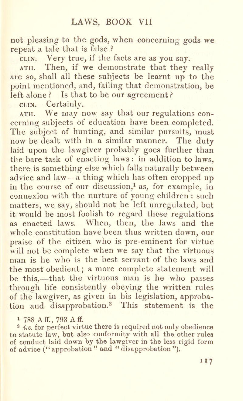 not pleasing to the gods, when concerning gods we repeat a tale that is false ? CLIN. Very true, if the facts are as you say. ATH. Then, if we demonstrate that they really are so, shall all these subjects be learnt up to the point mentioned, and, failing that demonstration, be left alone ? Is that to be our agreement.^ ci.iN. Certainly. ATH. We may now say that our regulations con- cerning subjects of education have been completed. The subject of hunting, and similar pursuits, must now be dealt with in a similar manner. The duty laid upon the lawgiver probably goes further than the bare task of enacting laws : in addition to laws, there is something else which falls naturally between advice and law—a thing which has often cropjied up in the course of our discussion,^ as, for example, in connexion with the nurture of young children : such matters, we say, should not be left unregulated, but it would be most foolish to regard those regulations as enacted laws. When, then, the laws and the whole constitution have been thus written down, our praise of the citizen who is pre-eminent for virtue will not be complete when we say that the virtuous man is he who is the best servant of the laws and the most obedient; a more complete statement will be this,—that the virtuous man is he who passes through life consistently obeying the written rules of the lawgiver, as given in his legislation, approba- tion and disapprobation.2 This statement is the 1 788 Aflf., 793 Aff. 2 i.e. for perfect virtue there is required not only obedience to statute law, but also conformity with all the other rules of conduct laid down by the lawgiver in the less rigid form of advice (“approbation” and “disapprobation”).