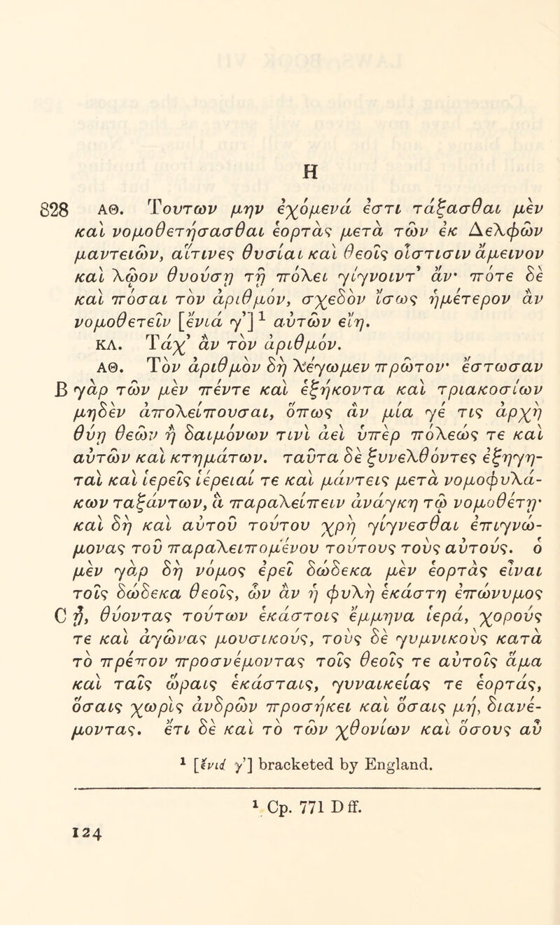 Η 828 ΑΘ. Ύοντων μην β'χ^όμενά βστι τάζασθαι μβν και νομοθβτησασθαι eopra^ μετά των εκ ΑεΧφών μαντείων, αϊτινε^ θνσίαι και θεοΐ<ζ οίστισιν άμεινον καΐ Χωον θυούση τη ΊτόΧει ^ίηνοιντ αν ττοτε 8ε και ττόσαι τον αριθμόν, σ^εόον ίσως ήμετερον άν νομοθετεΐν [ενιά γ’] ^ αυτών είη. ΚΛ. Ταχ’ άν τον αριθμόν, ΑΘ. Ύον άριθμον ^ηΧε^ωμεν ΊΓρωτον' εστωσαν Β yap των μεν ττεντε και εξήκοντα και τριακοσίων μηάεν άττοΧείττουσαι, όπως άν μία y0 τις άρχ^η θύη θεών ή δαιμόνων τινι άει υπέρ πόΧεώς τε καΐ αυτών και κτημάτων, ταυτα 8ε ζυνεΧθόντες εζηyη~ ται καΐ ιερείς Ιερειαί τε και μάντεις μετά νομοφυΧά- κων ταλάντων, ά παραΧείπειν άvάyκη τω νομοθετη· καΐ 8η και αύτοΰ τούτου γ^ρη yίyvεσθaι επιyvω- μονας του παραΧειπομενου τούτους τούς αυτούς. 6 μεν yo,p 8η νόμος ερεΐ 8ώ8εκα μεν εορτάς είναι τοΐς 8ώ8εκα θεοΐς, ων άν η φυΧη εκάστη επώνυμος C Pi θύοντας τούτων εκάστοις έμμηνα Ιερά, γρρούς τε και άyώvaς μουσικούς, τούς 8ε yυμvικoύς κατά το πρεπον προσνεμοντας τοΐς θεοΐς τε αύτοΐς άμα καΧ ταΐς ώραις εκάσταις, yυvaικείaς τε εορτάς, οσαις γ^ωρις άν8ρών προσηκει και οσαις μη, 8ιανε- μοντας. ετι 8ε καΐ το των -χ^θονίων και οσους αύ ^ [iyid yX bracketed by England. V Cp. 771 D ff.