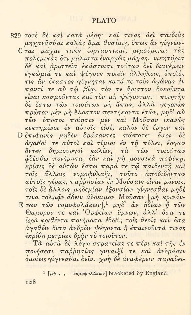 829 Tore Be καί Kara μΑρη' καί π-νας ael τταίΒιας μη^ανάσθαι καΧάς άμα θνσίαις, οττωζ άν ηί'^νων- C τα< μάγαι τιρβς ίορτασηκαί, μίμονμβναί τα? τΓοΧβμίκάς on μάΧιστα β^α^γώ? μάχα<;. νικητήρια SA καί αριστεία εκάστοισι τούτων Bel Βιανεμειν εγκώμιά τε και ψοΎονς ττοιεΐν άΧΧηΧοι^;, οποΖό? τί? άν έκαστος <·γί<γνηται κατά τε τους ά<^ωνας εν τταντί τε αν τω βίω, τ6ν τε άριστον Βοκούντα είναι κοσμούντας και τον μη ^^ε^/οντας. ττοιητης Be έστω των τοιούτων μη αττα?, αλλα γβγοι^ώ? ττρωτον μεν μη εΧαττον ττεντήκοντα ετών, μηΒ' αυ των οιτόσοι ιτοίησιν μεν καί Μ.ονσαν Ικανώς κεκτημενοι εν αντοΐς εισί, καΧον Be epyov και D ετΓΐφανες μηΒεν Βράσαντες ττώττοτε' οσοι Be ayaOoL τε αυτοί καί τίμιοι εν τη ττόΧει, ερ^ων οντες Βημιουρ^οί καΧών, τα των τοιούτων αΒεσθω τΓθΐύ]ματα, εάν καί μη μουσικά ττεφνκη. κρίσις Be αυτών έστω τταρά τε τω τταιΒευτη καί τοΐς άΧΧοις νομοφύΧαξι, τούτο άττοΒιΒόντων αύτοις ^ερας, ιταρρησίαν εν Μουσαί? είναι μόνοις, τοις Be άΧΧοις μηΒεμίαν εξουσίαν ^ί^^νεσθαι μηΒε τινα τοΧμαν α,Βειν άΒόκιμον ΜοΟσαζ^ [μη κρινάν- Ε των των νομοφυΧάκων],^ μηΒ' άν ήΒίων η των %αμυρον τε καί Όρφείων ύμνων, άΧΧ' οσα τε Ιερά κριθεντα ποιήματα εΒύθη τοΐς θεοΐς καΐ οσα αγαθών οντα άνΒρών ψε<γοντα ή ετταινούντά τινας εκρίθη μετρίως Βράν το τοιοΰτον. Ύά αυτά Be Χε<γω στρατείας τε περί καί της εν τΓοιησεσι παρρησίας γνναιξί τε καί άνΒράσιν ομοίως jiyveaOai Βεΐν. 'χρη Be άναφερειν παραοει- ^ [μ^ . . νομοφυλάκωρ] bracketed by England.