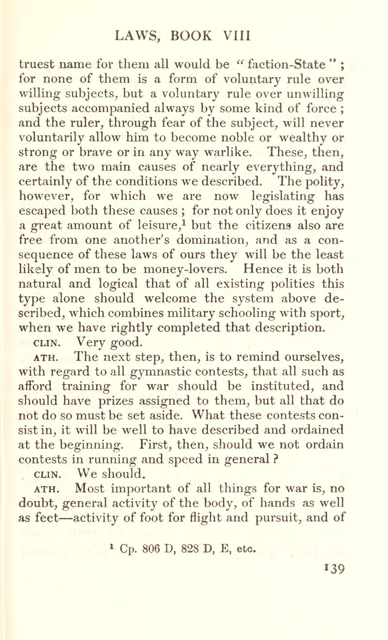 truest name for them all would be faction-State ’* ; for none of them is a form of voluntary rule over willing subjects, but a voluntary rule over unwilling subjects accompanied always by some kind of force ; and the ruler, through fear of the subject, will never voluntarily allow him to become noble or wealthy or strong or brave or in any way warlike. These, then, are the two main causes of nearly everything, and certainly of the conditions we described. The polity, however, for which we are now legislating has escaped both these causes ; for not only does it enjoy a great amount of leisure,^ but the citizens also are free from one another’s domination, and as a con- sequence of these laws of ours they will be the least likely of men to be money-lovers. Hence it is both natural and logical that of all existing polities this type alone should welcome the system above de- scribed, which combines military schooling with sport, when we have rightly completed that description. CLIN. Very good. ATH. The next step, then, is to remind ourselves, with regard to all gymnastic contests, that all such as afford training for war should be instituted, and should have prizes assigned to them, but all that do not do so must be set aside. What these contests con- sist in, it will be well to have described and ordained at the beginning. First, then, should we not ordain contests in running and speed in general ? CLIN. We should, ATH. Most important of all things for Λvar is, no doubt, general activity of the body, of hands as well as feet—activity of foot for flight and pursuit, and of ‘ Cp. 806 D, 828 D, E, etc.