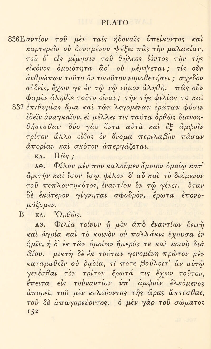 836Eai^Ttov του μλν ταΐς ή8οναΐ<; ύττβίκοντος κα\ Kaprepelv ού Βυνσμβνον ψεζει ττάς την μάλακίαν, τον δ’ είς μίμησιν του θηΚεο^ 16ντο<; την βΐκόνο^ ομοιότητα αρ' ου μόμ'ψβται; τις ουν άνθρώττων τούτο ον τοιούτον νομοθετήσει ; σγεύον ού8εί·ζ, β%ωζ^ ^ε εν τω νφ νόμον ά\ηθή. ττω? ούν φαμεν α\ηθε<; τούτο είναι ; την τη^ φιΚία^ τε και 837 εττιθνμία^ζ άμα καΐ των \ε^ομενων ερώτων φύσιν 18εΐν avayKaiov, εΐ μεΧλει τις ταύτα όρθώς 8ιανοη- θησεσθαΐ' 8ύο yap οντα αυτά και εζ άμφοΐν τρίτον άΧλο εΐ8ος εν ονομα ιτεριΧαβόν ττασαν άττορίαν και σκότον ά'πεpyάζετaι, ΚΛ. Πω?; ΑΘ. Φί^λοι^ μεν ττου καΧούμεν ομοιον όμοίω κατ αρετήν και ίσον ϊσω, φίΧον δ’ αύ και τό 8εόμενον τού τΓεττΧουτηκότος, εναντίον όν τω yεvει. όταν 8ε εκάτερον ylyvpTai σφο8ρόν, έρωτα εττονο- μάζομεν. Β ΚΛ. ^Ορθώς, ΑΘ. ΦιΧία τοίνυν η μεν άττο εναντίων 8εινη και άypίa και τό κοινόν ού ττοΧΧάκις εγρυσα εν ημΐν, η δ’ εκ των όμοιων ήμερός τε και κοινή 8ιά βίου, μικτή 8ε εκ τούτων yεvoμεvη ιτρώτον μεν καταμαθείν ού ρα8ία, τι ττοτε βούΧοιτ* αν αύτω yeviaOai τόν τρίτον ερωτά τις ε'χ^ων τούτον, εττειτα εις τούναντίον ύττ άμφοΐν εΧκόμενος άττορεΐ, τού μεν κεΧεύοντος της ώρας άτττεσθαι, τού 8ε άτΓayopεύovτoς. δ μεν yap τού σώματος