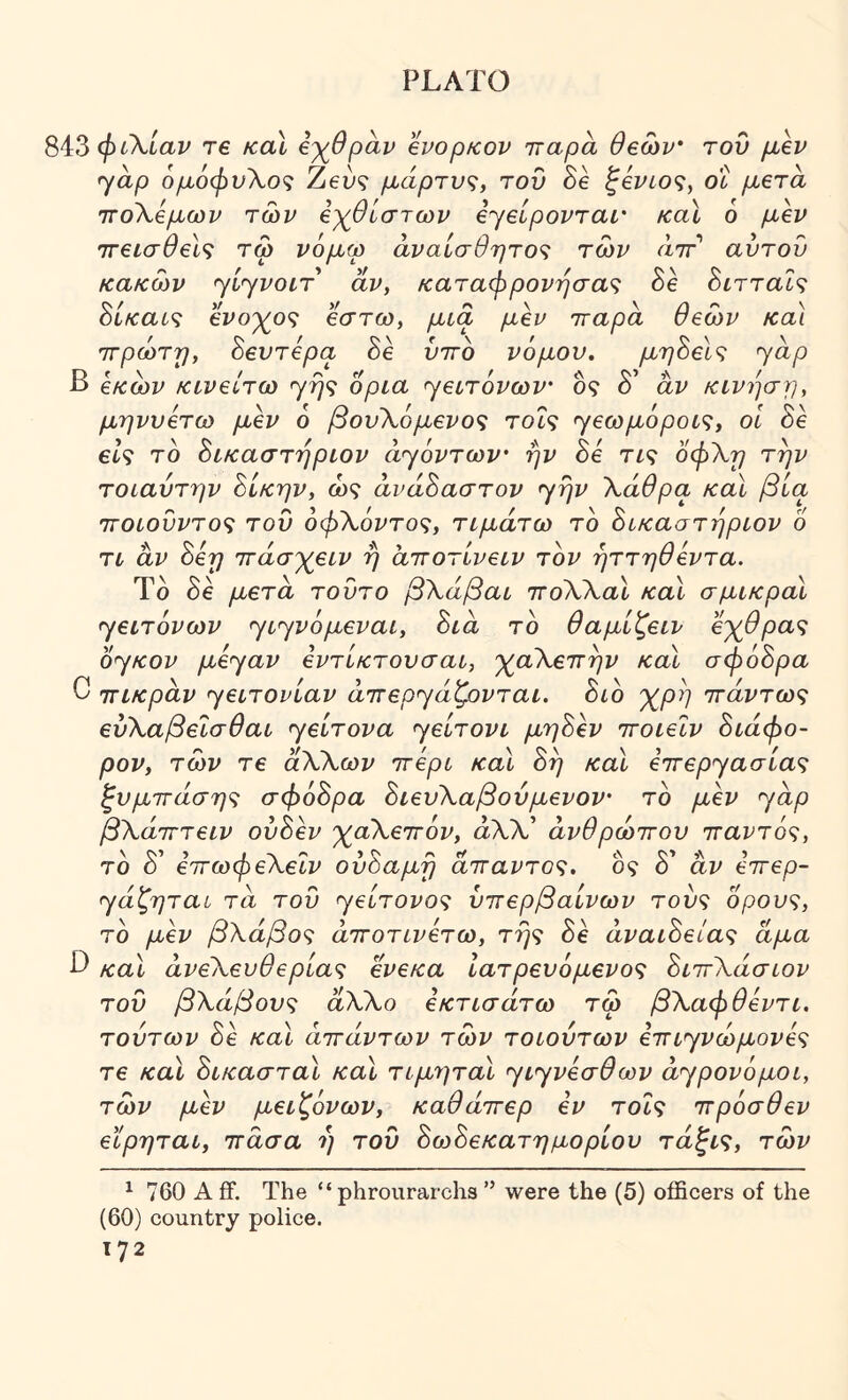 Si:3 φιΧίαν τ€ καΐ ίγθραν evopKov τταρα θβων' του μ,εν yap ομόφυΧοζ Zeu? μάρτυς, του δε ^ει^ίο?, ot μβτα τΓοΧβμων των βχ^θίστων eyeipovTar καΧ 6 μεν ττεισθείς τω νόμω άναίσθητο<ζ των αττ αυτού κακών yiyvoiT άν, καταφρόνησα'^ δε δίτταΐ? ύΐκαυζ ενο'χ^ο'ζ έστω, μια μεν τταρα θεών κα\ ττρώτη, ύευτερα δε ύττο νόμου, μηύεΐζ yap β εκών κινείτω γ^9 όρια yεL·τόvωv' δ? δ’ αν κίνηση, μηνυετω μεν 6 βου\όμενο<; τοΐς yεωμόpoL<ζy οΐ δε 6^9 τδ ύίκαστηρίον ayόvτωv' ην δε Τί9 οφ\η την τοιαύτην Βίκην, ώ9 ανάΒαστον yrjv \άθρα καΐ βία ΤΓΟίούντος τού όφΧόντο'ζ, τιμάτω τδ Βι,καστήριον 6 το αν Βεη ττάσ'χεον ή αττοτίνεον τον ηττηθεντα. Τδ δε μετά τούτο βΧάβαο ττοΧΧαΧ καΐ σμικροί yεoτόvωv yιyvόμεvaί, Βια το θαμίζειν εχθρας oyKov μεyav εντίκτουσαι, χαΧεττην καί σφοΒρα C ΤΓίκραν yεoτovίav aττεpyάζovτaι. Βιό χρη ττάντως εύΧαβεΙσθαι yείτova yείτovι μηΒεν ττοιεϊν Βιάφο- ρον, τών τε αΧΧων πτερό καΐ Βη καΐ ε7Γεpyaσίaς ζυμττάση<^ σφόΒρα ΒιευΧαβούμενον το μεν yap βΧάτττειν ούΒεν χαΧεττόν, άΧΧ* άνθρώττου τταντός, το Β' εττωφεΧεΐν ούΒαμη άτταντο^ζ. ός δ’ άν επτερ- ya’CpqTai τα τού yείτovo<ζ ύττερβαίνων τοδ9 ορούς, τδ μεν βΧάβος άττοτονετω, της δε άναοΒείας αμα β καΐ άνεΧευθερίας ενεκα Ιατρευόμενος ΒιττΧάσοον τού βΧάβους αΧΧο εκτοσάτω τώ βΧαφθεντι. τούτων δε καΐ άττάντων τών τοοούτων ε^τιyvώμovες τε καΧ ΒικασταΧ καΧ τιμηταΧ yιyvεσθωv ατ^ρονόμοι, τών μεν μειζόνων, καθάττερ εν τοίς ττρόσθεν εϊρηται, ττασα ή τού ΒωΒεκατημορίου τάξις, τών ^ 760 A ff. The “ phrourarchs ” were the (5) officers of the (60) country police.