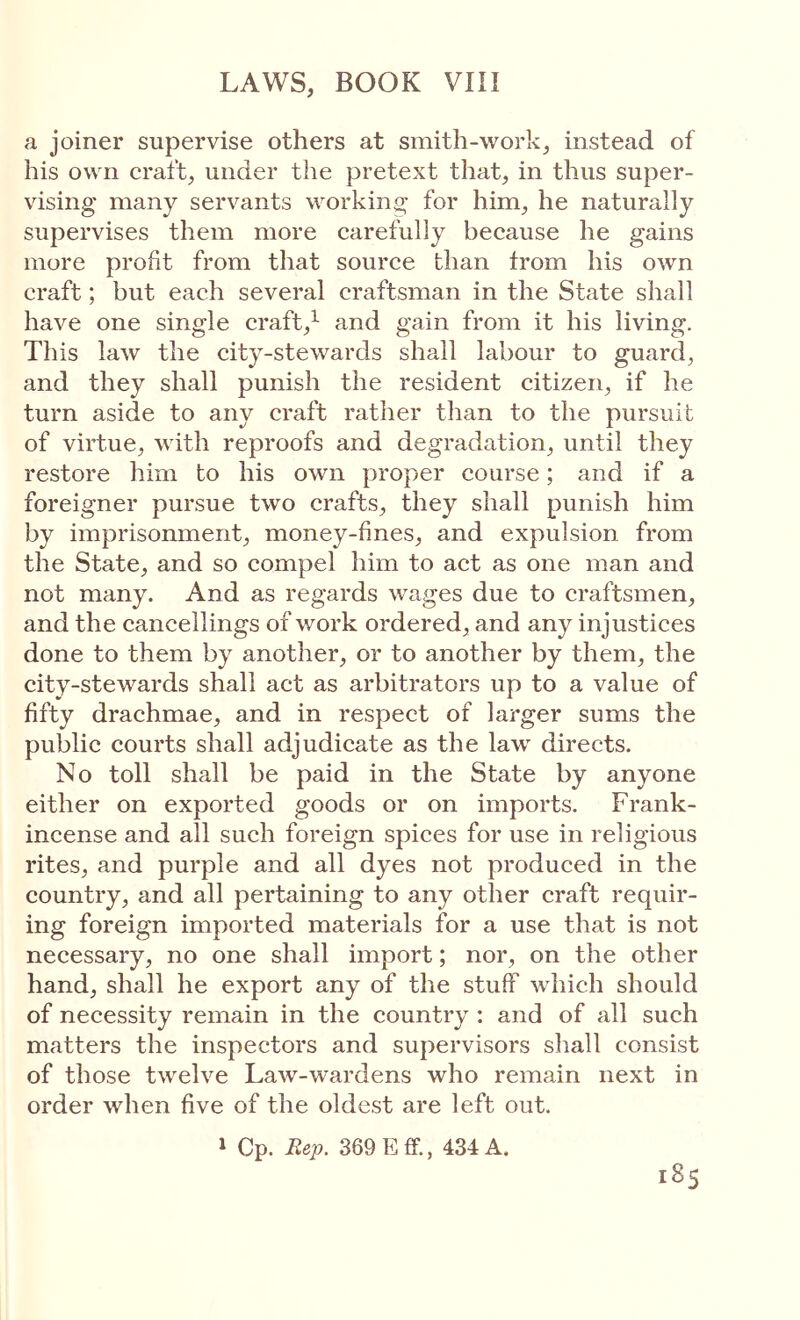 a joiner supervise others at smith-work, instead of his own craft, under the pretext that, in thus super- vising many servants working for him, he naturally supervises them more carefully because he gains more profit from that source than from his own craft; but each several craftsman in the State shall have one single craft,^ and gain from it his living. This law the city-stewards shall labour to guard, and they shall punish the resident citizen, if he turn aside to any craft rather than to the pursuit of virtue, ΛνΜι reproofs and degradation, until they restore him to his own proper course; and if a foreigner pursue two crafts, they shall punish him by imprisonment, money-fines, and expulsion from the State, and so compel him to act as one man and not many. And as regards wages due to craftsmen, and the cancellings of work ordered, and any injustices done to them by another, or to another by them, the city-stewards shall act as arbitrators up to a value of fifty drachmae, and in respect of larger sums the public courts shall adjudicate as the law directs. No toll shall be paid in the State by anyone either on exported goods or on imports. Frank- incense and all such foreign spices for use in religious rites, and purple and all dyes not produced in the country, and all pertaining to any other craft requir- ing foreign imported materials for a use that is not necessary, no one shall import; nor, on the other hand, shall he export any of the stuff which should of necessity remain in the country: and of all such matters the inspectors and supervisors shall consist of those twelve Law-wardens who remain next in order when five of the oldest are left out. 1 Cp. Rep. 369 Eff., 434 A.