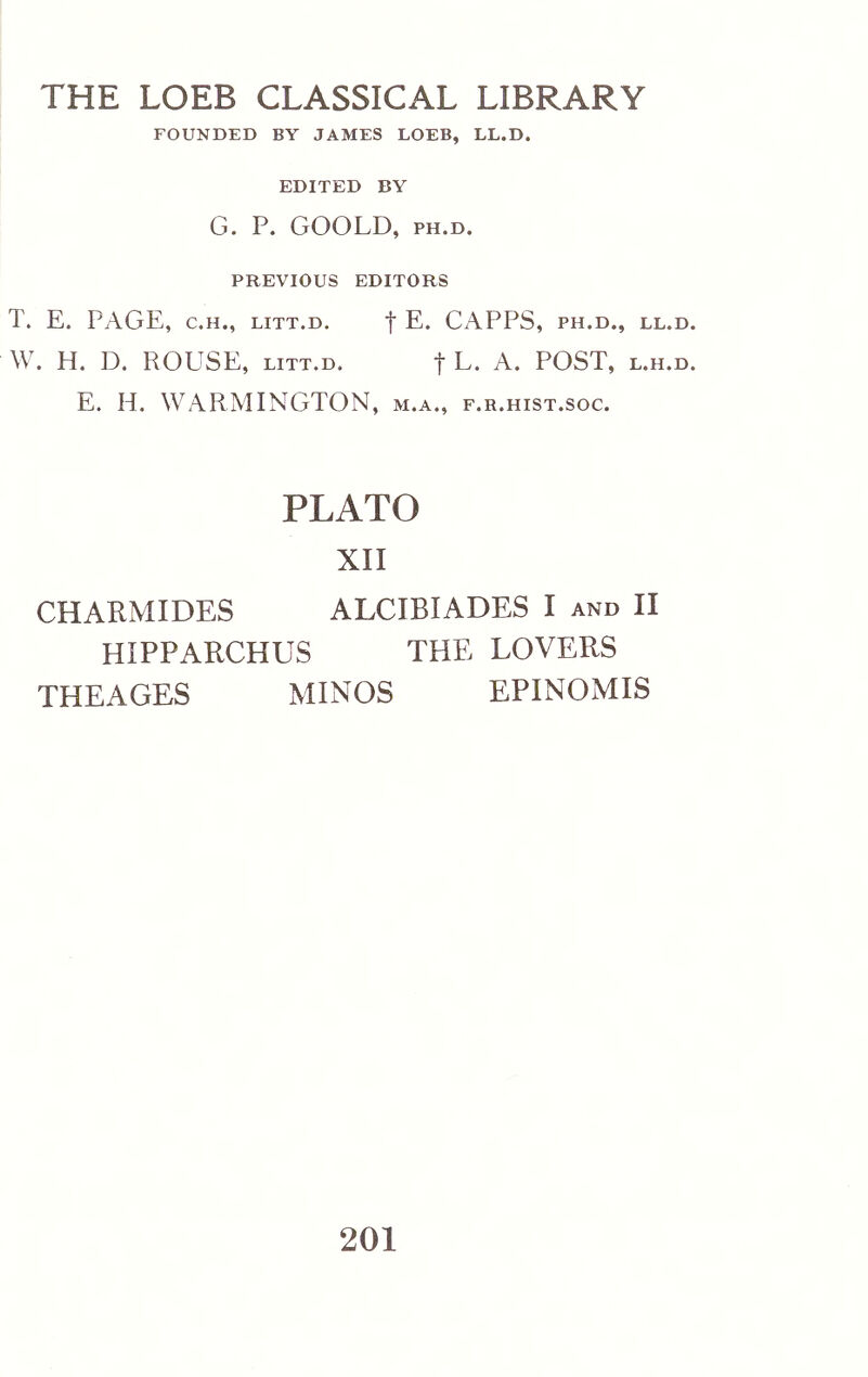 THE LOEB CLASSICAL LIBRARY FOUNDED BY JAMES LOEB, LL.D. EDITED BY G. P. GOOLD, PH.D. PREVIOUS EDITORS T. E. PAGE, C.H., LiTT.D. f E. CAPPS, ph.d., ll.d. W. H. D. ROUSE, LITT.D. f L. A. POST, l.h.d. E. H. WARMINGTON, m.a., f.r.hist.soc. PLATO XII CHARMIDES ALCIBIADES I and II HIPPARCHUS THE LOVERS THEAGES MINOS EPINOMIS 201