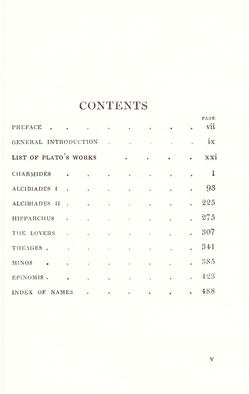 CONTENTS PREFACE . GENERAL INTRODUCTION LIST OF Plato’s works CIIARMIDES ALCIBIADES I ALCIBIADES II . HIPPARCHUS THE LOVERS THEAGES . MINOS EPINOMIS . INDEX OF NAMES PAGE • · Vll ix xxi 1 93 225 275 307 341 Q Q ^ 423 488