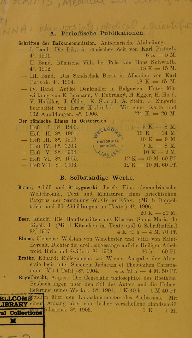 A. Periodische Publikationen. Schriften der Balkancommission. Antiquarische Abtheilung: 1. Band. Die Lika in römischer Zeit von Karl Patsch. 40. 1901. 6 K = 5 M. — n. Band. Römische Villa bei Pola von Hans Schwalb. 40. 1902. 18 K = 15 M. — IIP Band. Das Sandschak Berat in Albanien von Kai’l Patsch. 40. 1904. 18 K = 15 M. — IV. Band. Antike Denkmäler in Bulgarien. Unter Mit- wirkung von E. Bormann, V. Dobrusky, H. Egger, H. Hartl, V. Hoffiller, J. Öhler, K. Ökorpil, A. Stein, J. Zingerle bearbeitet von Ernst Kalinka. Mit einer Karte und 162 Abbildungen. 4P. 1906. '24 K = 20 M. Der römische Limes in Oesterreich. Pleft I. 80. 1900. , 9 K = 8 M. — Heft H. 80. 1901. — Heft HI. 80. 1902. — Heft IV. 80. 1903. — Heft V. 80. 1904. — Heft VI. 80. 1905. — Heft VII. 80. 1906. 12 K = 10 M. 60 Pf. 16 K = 14 M. 10 K = 9 M. 9- K = 8 M. 10 K = 9 M. 12 K = 10 M. 60 Pf. B. Selbständige Werke. Bauer, Adolf, und Strzygowski, Josef: Eine alexandriniscbe Weltchronik, Text und Miniaturen eines griechischen Papyrus der Sammlung W. Goleuiscev. (Mit 8 Doppel- tafeln und 36 Abbildungen im Texte.) 40. 1906. 20 K — 20 M. Beer, Rudolf: Die Handschriften des Klosters Santa Maria de Ripoll. I. (Mit 1 Kärtchen im Texte und 6 Schrifttafeln.) 80. 1907. 4 K 70 h — 4 M. 70 Pf. Blume, Clemens: Wolstan von Winchester und Vital von Saint- Evroult, Dichter der drei Lobgesänge auf die Heiligen Athel- wold, Birin und Sufithun. 80. 1903. 60 h — 60 Pf. Bratke, Eduard: Epilegomena zur Wiener Ausgabe der Alter- catio legis inter Simonem Judaeum et Theophilum Christia- num. (Mit 1 Tafel.) 80. 1904. 4 K 50 h — 4 M. 50 Pf. Engelbrecht, August: Die Consolatio philosophiae des Boethius. Beobachtungen über den Stil des Autors und die Ueber- lieferung seines Werkes. 80. 1901. 1 K 40 h — 1 M 40 Pf. JBRARY n über den Lukaskommentar des Ambrosius. Mit Anhang über eine bisher verschollene Handschrift