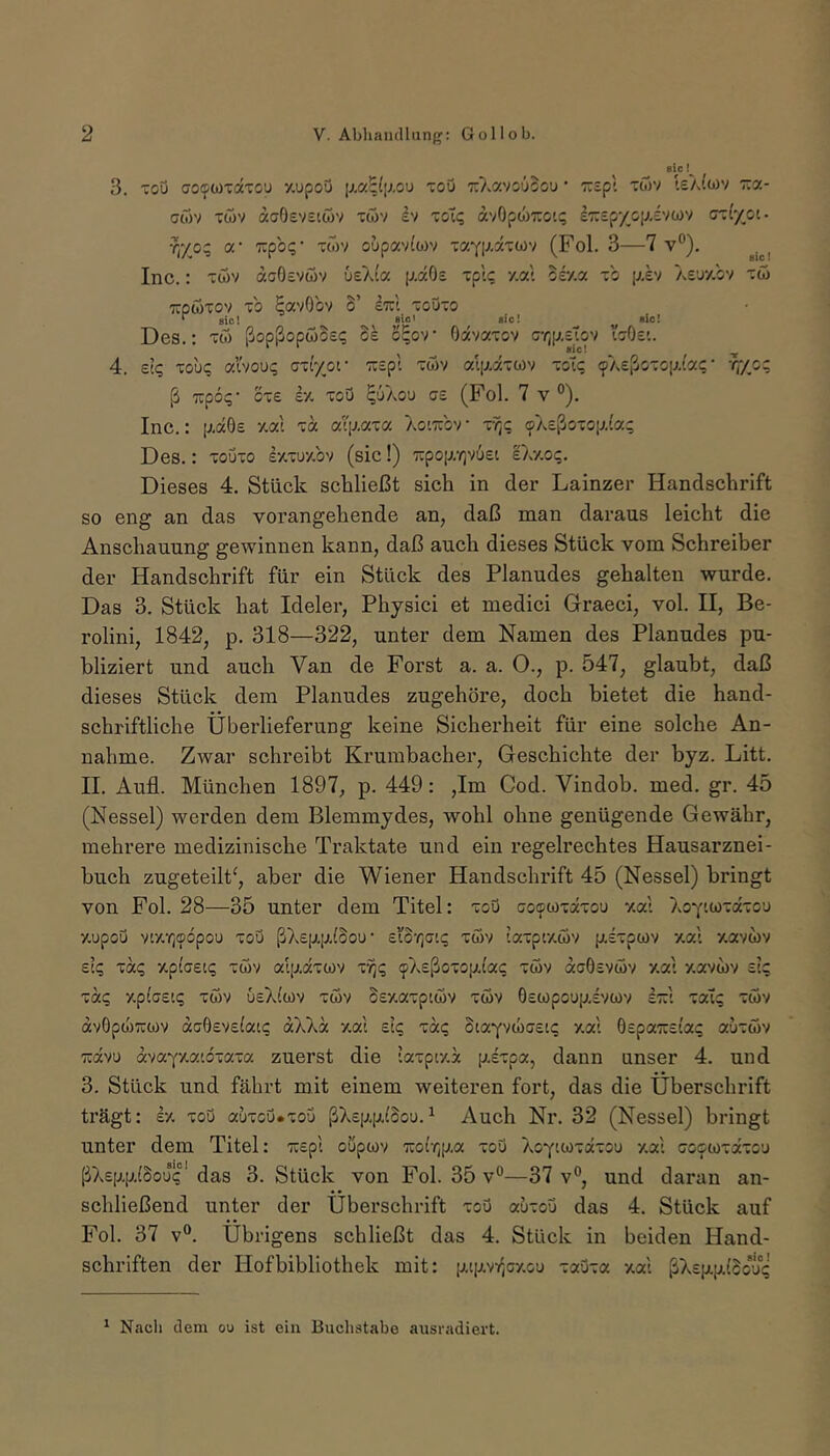 eie! 3. Tou co^WTOtTou y.upoö iJ.a^liJ.ou toö TcXavoOoou ’ •TCcpl Tü)v le/Jwv iza- G(bv Twv acOev£iwv xwv ev xoT<; avOpwTTCiq iTrcpyc^/.evwv cTxt'yoi- r,yo; a* TCpbi;' twv oupavftov tayiAaTwv (Fol. 3—7 v’’). sie! Inc.: xwv acOeveov ueAia p-ocOs xplc y.at osy.a xb i^ev AEuy.bv xw Tipwxov xb EavObv o’ ItcI xoOxo r jic! Blc <!c! «Ic! Des.; xw ßopßopwbs<; os S^ov Oavaxov c-/;p,£tov igOc’.. 4. et(; xou? al'vou«; axi'/or wspt xwv alp.axü)v xoTi; «pAeßoxop.iac • rf/o^ ß TCpc{;- oxe £•/. xoö E'J'aou (Fol. 7 v °). Inc.: [xdGe y.al xd ai\j.axa XotTibv • tTjc (sX£ßoxop.(a; Des.: xouxo Ixxuy.bv (sic!) 7:poir/]v6£i sXy.oi;. Dieses 4. Stück schließt sich in der Lainzer Handschrift so eng an das vorangehende an, daß man daraus leicht die Anschauung gewinnen kann, daß auch dieses Stück vom Schreiber der Handschrift für ein Stück des Planudes gehalten wurde. Das 3. Stück hat Ideler, Physici et medici Graeci, vol. II, Be- rolini, 1842, p. 318—322, unter dem Namen des Planudes pu- bliziert und auch Van de Forst a. a. O., p. 547, glaubt, daß dieses Stück dem Planudes zugehöre, doch bietet die hand- schriftliche Überlieferung keine Sicherheit für eine solche An- nahme. Zwar schreibt Krumbacher, Geschichte der byz. Litt. H. Aufl. München 1897, p. 449: ,Im Cod. Vindob. med. gr. 45 (Nessel) werden dem Blemmydes, wohl ohne genügende Gewähr, mehrere medizinische Traktate und ein regelrechtes Hausarznei- huch zugeteilt^, aber die Wiener Handschrift 45 (Nessel) bringt von Fol. 28—35 unter dem Titel: xoö ooocoxäxou y.at XoYtwxaxou y.upoö vty.Yjcpbpou xoö ßX£|ji[jL{Sou • Eto’^jati; xc5v laxpty.öv p.£xpo)v y.at -/.avwv £t<; xaq v-plaeiq xwv at[v,axwv xf,q 9X£ßoxo[j.ta(; xwv acOsvwv y.at y.avwv £tc xaq v-piceiq xwv u£X(wv xeov S£y.axptwv xwv 0£wpou|u,£vwv It:i xal; xwv av0p(jl)7cwv ao0£V£(atc aXXa y.at elq xaq StaYV(li)G£t(; y.at 0£pa7U£t'a(; auxwv ravu avaY'Aatbxaxa zuerst die taxpty.a plxpa, dann unser 4. und 3. Stück und fährt mit einem weiteren fort, das die Überschrift trägt; £•/. xoö auxoö.xou ßX£[j,[ji(Sou.^ Auch Nr. 32 (Nessel) bringt unter dem Titel: 'äop't oupwv 'Koir^p.a xoö XoYuoiaxou y.at ooowxaxou ßX£p.p.(bou(*'das 3. Stück von Fol. 35v°—37 v°, und daran an- schließend unter der Übei'schrift xoö auxou das 4. Stück auf Fol. 37 V®. Übrigens schließt das 4. Stück in beiden Hand- schriften der Hofbibliothek mit: [ji.tiJtvr,Gy.ou xaöxa xat ßX£[jL[ji.(bou(* ^ Nacli dem ou ist ein Buchstabe ausradiert.