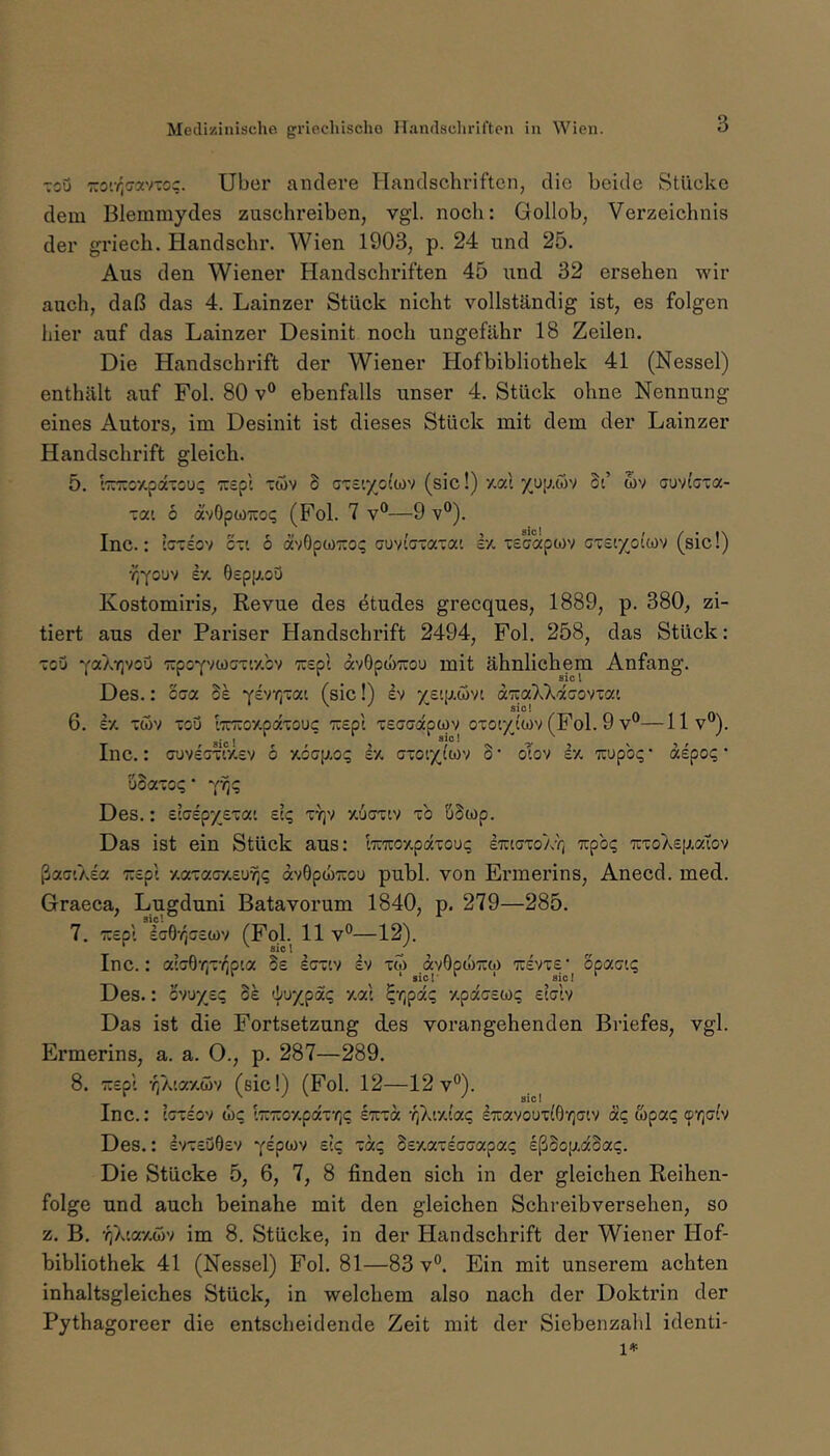 3 toQ 7:o'.v;(7xv-oc. Uber andere Handschriften, die beide Stücke dem Blemraydes zuschreiben, vgl. noch: Gollob, Verzeichnis der griech. Handschr. Wien 1903, p. 24 und 25. Aus den Wiener Handschriften 45 und 32 ersehen wir auch, daß das 4. Lainzer Stück nicht vollständig ist, es folgen hier auf das Lainzer Desinit noch ungefähr 18 Zeilen. Die Handschrift der Wiener Hofbibliothek 41 (Nessel) enthält auf Fol. 80 v® ebenfalls unser 4. Stück ohne Nennung eines Autors, im Desinit ist dieses Stück mit dem der Lainzer Handschrift gleich. 5. '.'7r:roy.paTCU(; ■^rcpl twv 8 ct£'.7o(wv (sic!) y.al xup.öv Si’ wv auvta-a- xai 6 ävOpwTCot; (Fol. 7 v**—9 v®). T 9 ^ f/ c t ) SIC I f Z * f ^ Inc.: iC7':£Ov c-'. o avOpcoiroi; cuviciaTat £■/. t£capa)v Qxzv'/oKm (^sicij ösppi-oQ Kostomiris, Revue des etudes grecques, 1889, p. 380, zi- tiert aus der Pariser Handschrift 2494, Fol. 258, das Stück: Tou TCpoYvcocT'.y.cv TC£pt avOpthTTou mit ähnlichem Anfang. Des.: cca Se '^hr{za\. (sic!) ev /Eifji-wv: äizaXkäao'i-ai 6. £•/, cov ~oij l'TTTioy.paTOUc 7U£pl TSffcrapwv oxotxt'wv (Fol. 9 v°—llv®). T ' sic! r f > ?s > ' 'i r ^ Inc.: (juv£aTt'/.£v o £% a-ot/iwv o* otov £/. TCupo;;' a£pO(;' uSa-ioq ■ Des.: £l(7£p/£'ca' £C(; tt^v xiernv xb uBwp. Das ist ein Stück aus; kTroxpaxoui; ETitexoAv; 'irpb(; TixoXEp.alov ßa(j'.A£a 7:£pi xaxacxEUYjc; dv0pJ)x:ou publ. von Ermerins, Anecd. med. Graeca, Lugduni Batavorum 1840, p. 279—285. 7. TCEpl £G6r(G£WV (Fol. 11 v°—12). Inc.: a'G6r,xr,p'.a Se ecx'.v Iv xo) avOpiÜTro) tcevxe'^ opaatq Des.: o')\iyzz 31 xat ^r,pdq xpiaEW? eIgIv Das ist die Fortsetzung des vorangehenden Briefes, vgl. Ermerins, a. a. 0., p. 287—289. 8. TüEpi -^Ataxoiv (sic!) (Fol. 12—12v®). Inc.: eexEov w? t7räoxpdx'/]c etcxoc r^^ivdaq £7iavoux(6‘^]aiv äq wpaq orfilv Des.: EVXEU0EV yipo)'/ £?<; xd<; 8ey,az£Gaapaq ißdop^äSaq. Die Stücke 5, 6, 7, 8 finden sich in der gleichen Reihen- folge und auch beinahe mit den gleichen Schreibversehen, so z. B. ’/iXsaxtov im 8. Stücke, in der Handschrift der Wiener Hof- bibliothek 41 (Nessel) Fol. 81—83 v®. Ein mit unserem achten inhaltsgleiches Stück, in welchem also nach der Doktrin der Pythagoreer die entscheidende Zeit mit der Siebenzalil identi- 1*