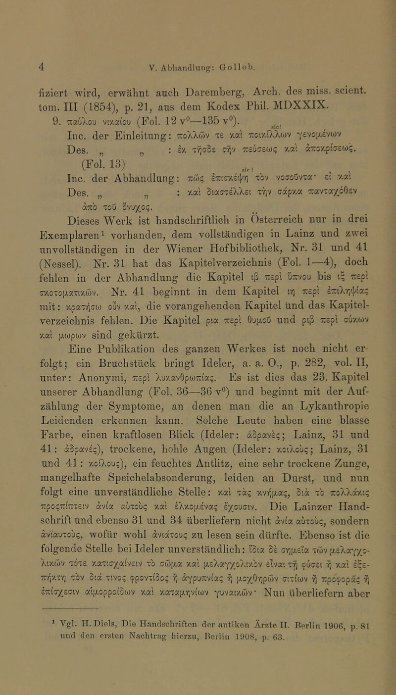 fiziert wird, crwäliiit auch Daremberg, Arcb. des miss, scient. tom. III (1854), p. 21, aus dem Kodex Phil. MDXXIX. 9. T:a67.ou vr/.a(ou (Fol. 12v®—135 v°). Inc. der Einleitung: tcoa^vwv te •/.«! tcoc/.O.acov Ysvcp.evwv Des. „ „ : iv- TvjcoE r?iv y.a'. aTroy.plcew?, (Fol. 13) Inc. der Abhandlung; tuwi; Imcy-E'l'O “cov voaouvxa' e: •/.«'. Des. „ „ : y.al oiacTeXAst ty)v capy.a TravTa/oOev aTub Toö ovu}(oc. Dieses Werk ist handschriftlich in Österreich nur in drei Exemplaren^ vorhanden, dem vollständigen in Lainz und zwei unvollständigen in der Wiener Hofbibliothek, Nr. 31 und 41 (Nessel). Nr. 31 hat das Kapitelverzeichnis (Fol. 1—4), doch fehlen in der Abhandlung die Kapitel iß '::£pi üttvou bis i^ Trspi Gy.0T0[j.aTiy,öv. Nr. 41 beginnt in dem Kapitel c/j Tuepi l7:iXr,ii(a; mit: y.pax-(iG0) ouv y.ai, die vorangehenden Kapitel tind das Kapitel- verzeichnis fehlen. Die Kapitel pia TCspi Oup.ou und ptß Tcept guziov y.a'i [j.iopwv sind gekürzt. Eine Publikation des ganzen Werkes ist noch nicht er- folgt ; ein Bruchstück bringt Ideler, a. a. 0., p. 282, vol. II, unter: Anonymi, ':r£pl XuzavOpumac. Es ist dies das 23. Kapitel unserer Abhandlung (Fol. 36—36 v®) und beginnt mit der Auf- zählung der Symptome, an denen man die an Lykanthropie Leidenden erkennen kann. Solche Leute haben eine blasse Farbe, einen kraftlosen Blick (Ideler: dopaveq; Lainz, 31 und 41: dSpavig), trockene, hohle Augen (Ideler: y.oiXouc; Lainz, 31 und 41: y.oiXouc), ein feuchtes Antlitz, eine sehr trockene Zunge, mangelhafte Speichelabsonderung, leiden an Durst, und nun folgt eine unverständliche Stelle: zal xdq 'Arr,iJMq, Sid xb ::oXXdy.i? TrpocTui'äxeiv a'/la auxout; v.c/1 e\7.opA'faq e/ouGiv. Die Lainzer Hand- schrift und ebenso 31 und 34 überliefern nicht dvi'a «uxouc, sondern dvVotuxoui;, wofür wohl dvidxouc zu lesen sein dürfte. Ebenso ist die folgende Stelle bei Ideler unverständlich: loia os GY;[ji.£Ta xövp.sXaYxo- Xiy.öiv x6xe y.axiGyai'vciv xb Gwp.a y.al p.sXaYyoXiy.bv sTvat x^ cugei y] y,al sSs- TC-/iy.x-/j xbv Sid xivo; ^povxlbo«; aYpuTxvi'ac p.o/Or,ptov gixIwv y) TxpcGopac ■?, e7:(c-/eGiv alp.oppoiotov y.al -/.axap.-rjvi'wv Yuvaty.wv Nun überliefern aber ' Vgl. TI. Diels, Die ITanclschriftcn der .antiken Är/.to TT. Berlin 1906, p. 81 und den ersten Nachtrag hierzu, Beiliu 1908, p. 63.