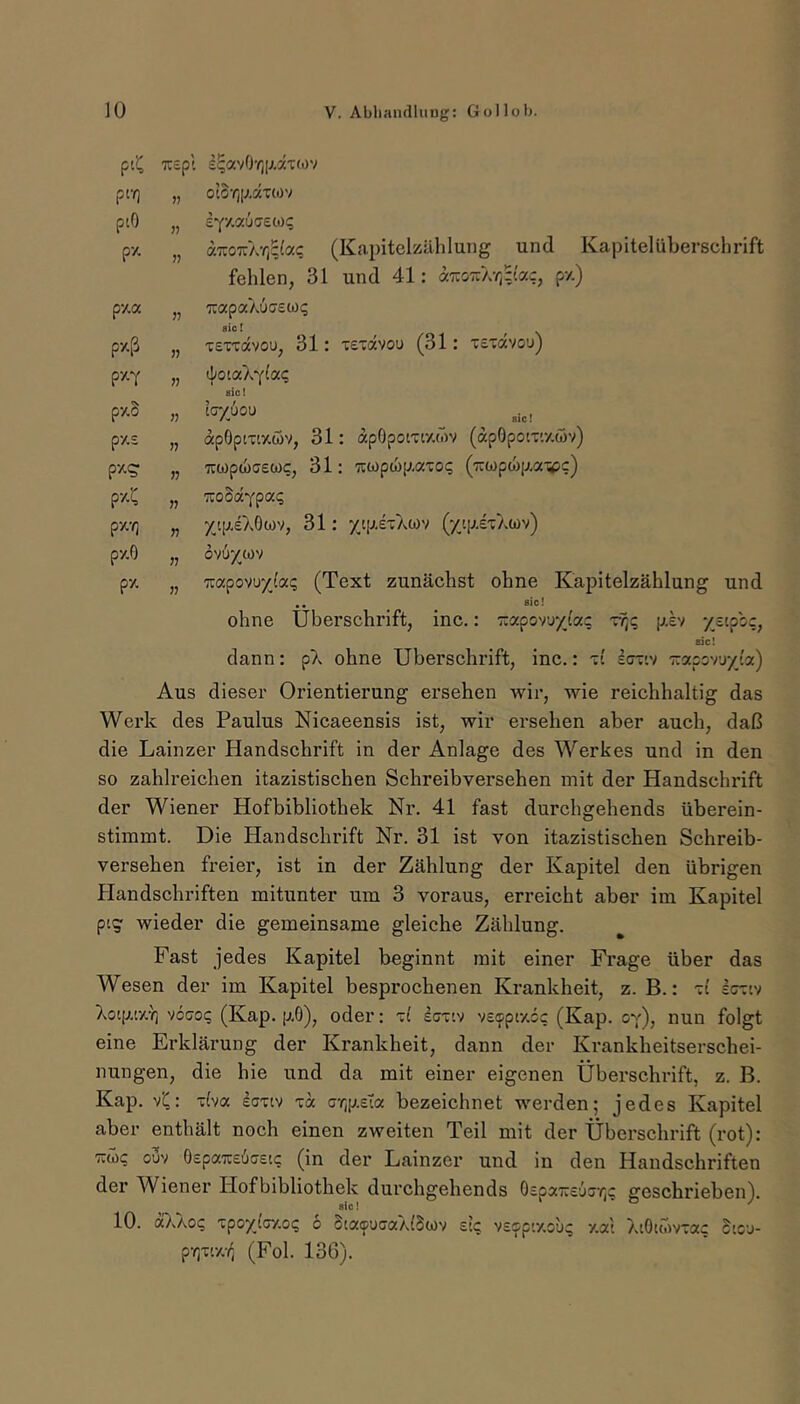 Tr£pl £^avOr,[;.äT(.)v pi-ri oto’rjp.ocTWv piO iyy.VMGEMq pz » ar.oTzXrßaq (Kapitelzählung und Kapitelüberschrift fehlen, 31 und 41: «tco-a-/;;'«?, py.) py,a 7:apaXuff£W<; py.ß n sic! . TEvravou, 31: tetovou (31: tetocvou) py-Y sic I py.S n ^ ^ .ic! py.£ n apOpiTtxwv, 31: apOpoiTr/.wv (apOpoiT'.y.öv) n uwpwcEWC, 31: wp6)[).axoq (Tiwpwp.a'^pc) pvX j? woSotYpa? py.-/] r yip.£X0wv, 31: yt[j.£T:}vWv (y'.p.£TAo)v) py.O n ov6/a)v py. n Tzapowyjaq (Text zunächst ohne Kapitelzählung und .. _ _ 8ic! ohne Überschrift, inc.: rMporjyiac ttj? piv '/stpb;, sic! dann: pX ohne Überschrift, inc.: ti' Icrtv ■irapov'jyi'a) Aus dieser Orientierung ersehen wir, wie reichhaltig das Werk des Paulus Nicaeensis ist, wir ersehen aber auch, daß die Lainzer Handschrift in der Anlage des Werkes und in den so zahlreichen itazistischen Schreibversehen mit der Handschrift der Wiener Hofbibliothek Nr. 41 fast durchgehends überein- stimmt. Die Handschrift Nr. 31 ist von itazistischen Schreib- versehen freier, ist in der Zählung der Kapitel den übrigen Handschriften mitunter um 3 voraus, erreicht aber im Kapitel ptg wieder die gemeinsame gleiche Zählung. Fast jedes Kapitel beginnt mit einer Frage über das Wesen der im Kapitel besprochenen Krankheit, z. B.: -zi Icriv Xoip.iy.Y] '/oaoq (Kap. p,0), oder: Icjt'.v v£(ppi7.cc (Kap. o'f), nun folgt eine Erklärung der Krankheit, dann der Krankheitserschei- nungen, die hie und da mit einer eigenen Überschrift, z. B. Kap. ~ha ian'f toc crip-ela bezeichnet werden; jedes Kapitel aber enthält noch einen zweiten Teil mit der Überschrift (rot): TMc ouv Ö£paTC6a£ic (in der Lainzer und in den Handschriften der Wiener Hofbibliothek durchgehends 0£pa7:£'jjr(? geschrieben). 10. a)Aoc xpoyjnoq 6 Staifuaa/dSwv £t<; v£op'/.c/u? y.ai AtÖKov-ac Stcu- (Fol. 136).