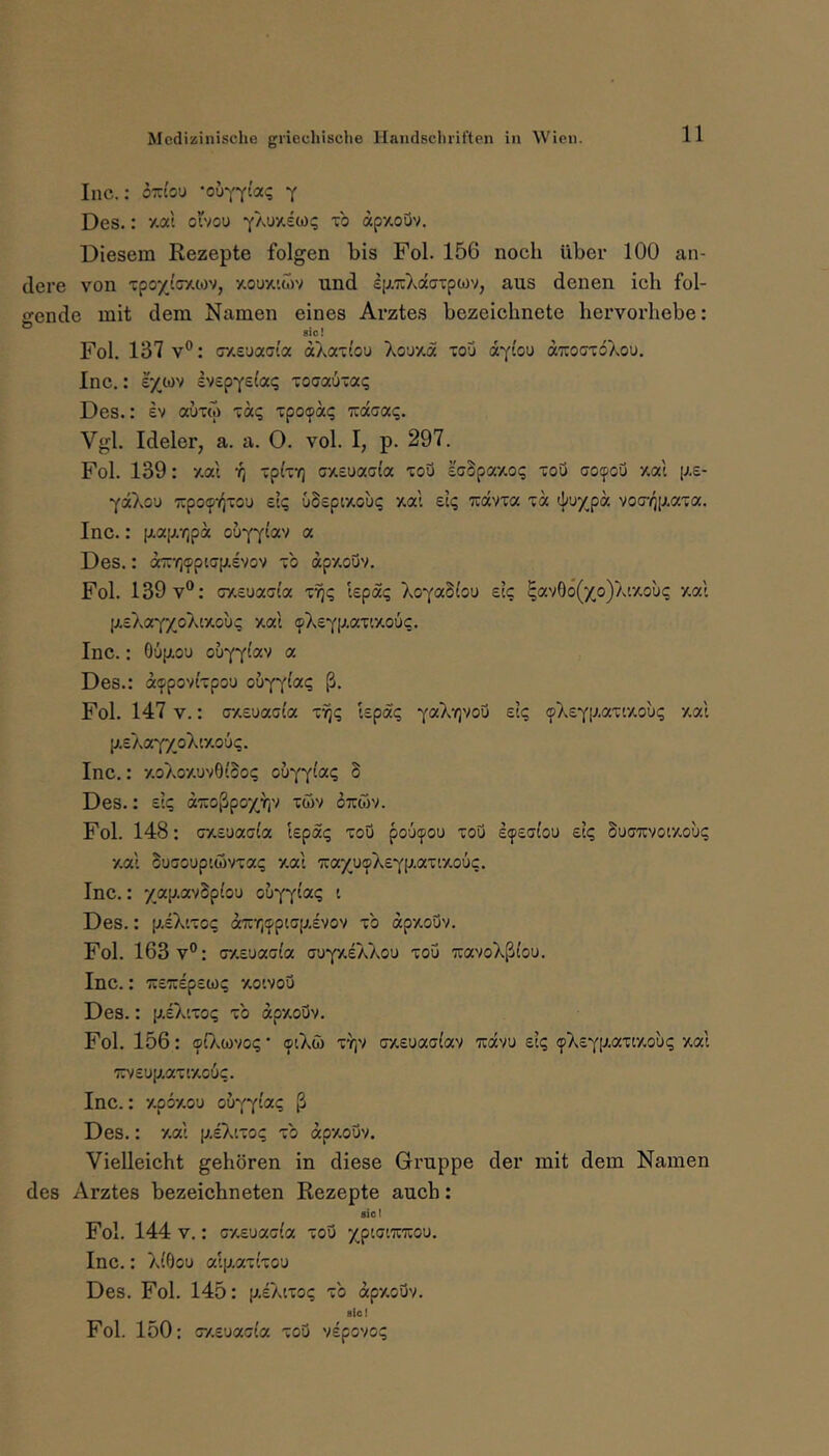 Inc.: om'o’J -ouYYt'a«; y Des.: y-at ol'vou -yAuxscoq to apxoQv. Diesem Rezepte folgen bis Fol. 156 noch über 100 an- dere von ’zpoyJ.GY.io'^, /.oux'.cov und eiJLicXaaTpwv, aus denen ich fol- gende mit dem Namen eines Arztes bezeichnete hervorhebe: sie! Fol. 137 V®: (r/.suaai'a ctAaTiou Xouy.a fou aYiou ötTCOGTÖXou. Inc.: e/wv IvspYsia«; xoatzuTaq Des.: ev auxw taq xpoipaq izdaixq. Vgl. Ideler, a. a. O. vol. I, p. 297. Fol. 139: y.ai rj xpixY) Gx,£uac(a xou £GSpa/.o<; tou GOfjpou xa'i p.e- ydXou TrpoipK^TOU £tq üSEpiAouc; zal £ii; ^dvia xd ^}^u/pd voG-/jp,axa. Inc.: [ji.ap.Y)pd ouYYtav a Des.: on:rj<pptGp.£vov xb dpy.ouv. Fol. 139 V®: cxsuscGioc x^? lepäq Xo'fa^loD eIc ^avOo(xo)Aaouc xal p.£XaYXoXty.ou^ xal ({)X£Yp.axixou<;. Inc.: 06(aou ouyy^®'^ « Des.: d<ppovtxpou ouyy^«? ß- Fol. 147 V.: GX£uaG(a xyj^ 'lEpdq yaXrivoi eI«; (pXEYp.ax'.xout; xal [ji.£AaYXoXtxo'j<;. Inc.: xoXoxuvOlbot; ob'(‘^iaq S Des.: zlq diioßpoxtiv töv otojv. Fol. 148: GXEuaGia kpat; xou pooipou xoQ £(p£G(ou ei? buGuvoixou? xal buGOUptövxa«; xal liaxucXEYiAaxixoüc. Inc.: 7ap.avSp(o'j oh'p^iaq i Des.: p,£X'.xo(; dirYjifpiGp.EVOv xb dpxouv. Fol. 163 V®: GXEuaGla aw^ySk'Koo xou wavoXßi'ou. Inc.: TCETCEpsw? xoivou Des.: [AsX'.xoi; xb dpxouv. Fol. 156: ©OvCüvoi; • <piXö xy)v GXEuaalav tcscvu eI? (pXsYP-axixoix; xal 7ri/£up,axtxouc. Inc.: xpbxou ouyy‘«? ß Des.: xal p.sX'.xo? xb dpxouv. Vielleicht gehören in diese Gruppe der mit dem Namen des Arztes bezeichneten Rezepte auch: siel Fol. 144 V.: cxEuaola xou xpioraicou. Inc.: X(0ou atp,ax(xou Des. Fol. 145: p.£Xtxo(; xb dpxouv. sici Fol. 150: GXEuaGi'a xou vspovo?