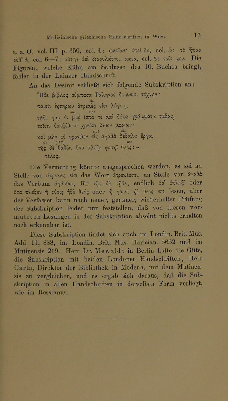 a. a. 0. vol. III p. 350, col. 4; wy.sTav ItccI oe, col. 5: t'o f^TCap cuO’ r^, col. 6—7: auTr,v ae't StaifuT.a'c-et, y.aTa, col. 8: toI; p.b. Die Figuren, welche Kühn am Schlüsse des 10. Buches bringt, fehlen in der Lainzer Handschrift. An das Desinit schließt sich folgende Subskription an: “IBs ßtßXoq aüjx'äacra raXrjVoQ Seavuet ' siet TCatclv tr,T/^po)v aTpsy.l? elai sic! sic! xrße -j-ap P'“? ifpa|J.p.aia TOt^a?, Totciv uTteqeGs'O xpsi'av oXm [a,op(a)v sio! sic! ■/.ai p.r,v EU tppovswv tI? aYaO« SeoaXa Ipya, »ic! (P-?) ^ _ «»! TY)? Se OaOtov oca TtAeqs 96er,i Osoi;: — xiXoc. Die Vermutung könnte ausgesprochen werden, es sei an Stelle von dTpEy.£(; eIcc das Wort axpvAieGa'., an Stelle von dYaöd das Verbum dYdeOw, für v?)? 3s r^Ss, endlich cc' etcXe^ oder oca TtAE^EV r, aÜG'.q -^Ss Oeo:; oder a{>Giq ‘i^e Oec? zu lesen, aber der Verfasser kann nach neuer, genauer, wiederholter Prüfung der Subski’iption leider nur feststellen, daß von diesen ver- muteten Lesungen in der Subskription absolut nichts erhalten noch erkennbar ist. Diese Subskription findet sich auch im Londin. Brit. Mus. Add. 11, 888, im Londin. Brit. Mus. Harleian. 5652 und im Mutinensis 219. Herr Dr. Mewaldt in Berlin hatte die Güte, die Subskription mit beiden Londoner Handschriften, Herr Carta, Direktor der Bibliothek in Modena, mit dem Mutinen- sis zu vergleichen, und es ergab sich daraus, daß die Sub- skription in allen Handschriften in derselben Form vorliegt, wie im Rossianus.