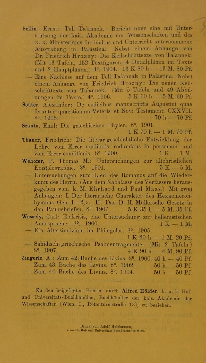 Sellin, Ernst: Teil Ta'annek. Bericht über eine mit Unter- stützung der kais. Akademie der Wissenschaften und des k. k. Ministeriums für Kultus und Unterricht unternommene Ausgrabung in Palästina. Nebst einem Anhänge von Dr. Friedrich Hrozny: Die Keilschrifttexte von Ta'annek. (Mit 13 Tafeln, 132 Textfiguren, 4 Detailplänen im Texte und 2 Hauptplänen.) 4®. 1904. 13 K 80 h — 13 M, 80 Pf. — Eine Nachlese auf dem Teil Ta annak in Palästina. Nebst einem Anhänge von Friedrich Hrozny: Die neuen Keil- schrifttexte von Ta'annek. (Mit 5 Tafeln und 49 Abbil- dungen im Texte.) 4®. 1906. 5 K 60 h — 5 M. 60 Pf. Souter, Alexander: De codicibus manuscriptis Augustini quae fei’untur quaestionum Veteris et Novi Testament! CXXVII. 8®. 1905. 70 h — 70 Pf. Szanto, Emil: Die griechischen Phylen. 8®. 1901. 1 K 70 h — 1 M. 70 Pf. Thaner, Friedrich: Die literar-geschichtliche Entwicklung der Lehre vom Error qualitatis redundans in personam und vom Error conditionis. 8®. 1900. 1 K — IM. Wehofer, P. Thomas M.: Untersuchungen zur altchristlichen Epistolographie. 8®. 1901. 5 K — 5 M. — Untersuchungen zum Lied des Romanos auf die Wieder- kunft des Herrn. (Aus dem Nachlasse des Verfassers hei’aus- gegeben vom k. M. Ehrbard und Paul Maas.) Mit zwei Anhängen: I. Der literarische Charakter des Hexaemeron- hymnus Gen. 1—2,3. H. Das D. H. Müllersche Gesetz in den Paulusbriefen. 8®. 1907. 5 K 35 h — 5 M. 35 Pf. Wessely, Carl: Epikrisis, eine Untersuchung zur hellenistischen Amtssprache. 8®. 1900. 1 K — 1 M. — Ein Altersindizium im Philogelos. 8®. 1905. 1 K 20 h — 1 M. 20 Pf. — Sahidisch-griechische Psalmenfragmente. (Mit 2 Tafeln.) 8®. 1907. 4 K 90 h — 4 M. 90 Pf. Zingerle, A.: Zum 42. Buche des Livius. 8®. 1900. 40 h — 40 Pf. — Zum 43. Buche des Livius. 8®. 1902. 50 h — 50 Pf. — Zum 44. Buche des Livius. 8®. 1904. 50 h — 50 Pf. Zu den beigefügteu Preisen durch Alfred Holder, k. u. k. Ilof- und Universitäts-Buclihändler, Buchhändler der kais. Akademie der Wissenschaften (Wien, I., Roteuturmstraße 13), zu beziehen. Druck von Adolf Holzhausen, k. unj k. Hof* und XJniverftit4U*Buchdracker in Wien.