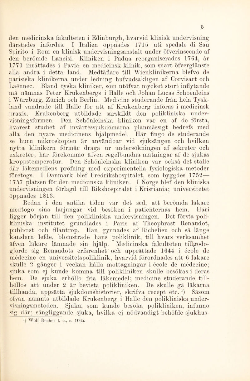 den medicinska fakulteten i Edinburgh, hvarvid klinisk undervisning därstädes infördes. I Italien öppnades 1715 uti spedale di San Spirito i Rom en klinisk undervisningsanstalt under öfverinseende af den berömde Lancisi. Kliniken i Padua reorganiserades 1764, år 1770 inrättades i Pavia en medicinsk klinik, som snart öfverglänste alla andra i detta land. Medtäflare till Wienklinikerna blefvo de parisiska klinikerna under ledning hufvudsakligen af Corvisart och Laennec. Bland tyska kliniker, som utöfvat mycket stort inflytande må nämnas Peter Krukenbergs i Halle och Johan Lucas Schoenleins i Wtlrzburg, Ziirich och Berlin. Medicine studerande från hela Tysk- land vandrade till Halle för att af Ivrukenberg införas i medicinsk praxis. Ivrukenberg utbildade särskildt den polikliniska under- visningsformen. Den Schönleinska kliniken var en af de första, hvarest studiet af invärtessjukdomarna planmässigt bedrefs med alla den nyare medicinens hjälpmedel. Här fingo de studerande se huru mikroskopien är användbar vid sjuksängen och hvilken nytta klinikern förmår draga ur undersökningen af sekreter och exkreter; här förekommo äfven regelbundna mätningar af de sjukas kroppstemperatur. Den Schönleinska kliniken var också det ställe där läkemedlens pröfning med experimentella fysiologiska metoder företogs. I Danmark blef Fredrikshospitalet, som byggdes 1752— 1757 platsen för den medicinska kliniken. I Norge blef den kliniska undervisningen förlagd till Rikshospitalet i Kristiania; universitetet öppnades 1813. Redan i den antika tiden var det sed, att berömda läkare medtogo sina lärjungar vid besöken i patienternas hem. Häri ligger början till den polikliniska undervisningen. Det första poli- kliniska institutet grundlädes i Paris af Theophrast Renaudot, publicist och filantrop. Han gynnades af Richelieu och så länge kanslern lefde, blomstrade hans poliklinik, till hvars verksamhet äfven läkare lämnade sin hjälp. Medicinska fakulteten tillgodo- gjorde sig Renaudots erfarenhet och upprättade 1644 i école de médecine en universitetspoliklinik, hvarvid förordnades att 6 läkare skulle 2 gånger i veckan hålla mottagningar i école de médecine; sjuka som ej kunde komma till polikliniken skulle besökas i deras hem. De sjuka erhöllo fria läkemedel; medicine studerande till- höllos att under 2 år bevista polikliniken. De skulle gå läkarna tillhanda, uppsätta sjukdomshistorier, skrifva recept etc. Såsom ofvan nämnts utbildade Krukenberg i Halle den polikliniska under-r visningsmetoden. Sjuka, som kunde besöka polikliniken, infunno sig där; sängliggande sjuka, hvilka ej nödvändigt behöfde sjukhus-