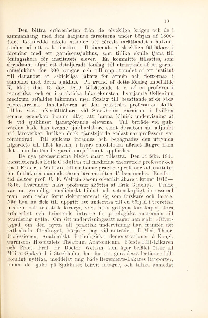 Den bittra erfarenheten från de olyckliga krigen och de i sammanhang med dem härjande farsoterna under början af 1800- talet föranledde rikets ständer att föreslå inrättandet i hufvud- staden af ett s. k. institut till danande af skickliga fältläkare i förening med ett garnisonssjukhus, som tillika skulle tjäna till öfningsskola för institutets elever. En kommitté tillsattes, som skyndsamt afgaf ett detaljeradt förslag till utrustande af ett garni- sonssjukhus för 300 sängar och till upprättandet af ett institut till danandet af »skickliga läkare för armén och flottorna» i samband med detta sjukhus. På grund af detta förslag anbefallde K. Maj:t den 13 dec. 1810 tillsättande t. v. af en professor i teoretiska och en i praktiska läkarekonsten, hvarjämte Collegium medicum befalldes inkomma med förslag till besättande af de båda professurerna. Innehafvaren af den praktiska professuren skulle tillika vara öfverfältläkare vid Stockholms garnison, i hvilken senare egenskap honom ålåg att lämna klinisk undervisning åt de vid sjukhuset tjänstgörande eleverna. Till biträde vid sjuk- vården hade han tvenne sjukhusläkare samt dessutom sin adjunkt vid läroverket, hvilken dock tjänstgjorde endast när professorn var förhindrad. Till sjukhus inreddes och begagnades den utrymda lifgardets till häst kasern, i hvars omedelbara närhet längre fram det ännu bestående garnisonssjukhuset uppfördes. De nya professurerna blefvo snart tillsatta. Den 14 febr. 1811 konstituerades Erik Gadelius till medicinae theoreticse professor och Carl Fredrik Weltzin till medicinae practicae professor vid institutet för fältläkares danande såsom läroanstalten då benämndes. Emeller- tid deltog prof. C. F. Weltzin såsom öfverfältläkare i kriget 1813— 1815, hvarunder hans professur sköttes af Erik Gadelius. Denne var en grundligt medicinskt bildad och vetenskapligt intresserad man, som redan förut dokumenterat sig som forskare och lärare. När han nu fick till uppgift att undervisa till en början i teoretisk medicin och teoretisk kirurgi, voro hans gedigna kunskaper, stora erfarenhet och brinnande intresse för patologiska anatomien till ovärderlig nytta. Om sitt undervisningssätt säger han själf: »Öfver- tygad om den nytta all praktisk undervisning har, framför det cathedrala föredraget, började jag vid anträdet till Med. Theor. Professionen, Anatomiskt Pathologiska demonstrationer å Kongl. Garnizons Hospitalets Theatrum Anatomicum. Förste Fält-Läkaren och Pract. Prof. Hr Doctor Weltzin, som äger befälet öfver all Militär-Sjukvård i Stockholm, har för att göra dessa lectioner full- komligt nyttiga, meddelat mig både Regements-Läkares Rapporter, innan de sjuke på Sjukhuset blifvit intagne, och tillika anmodat