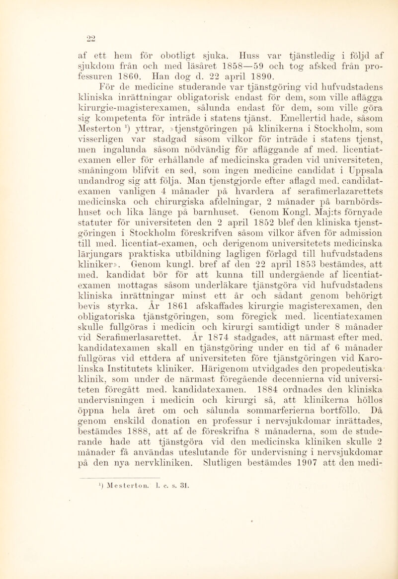 99 *JU af ett hem för obotligt sjuka. Huss var tjänstledig i följd af sjukdom från och med läsåret 1858—59 och tog afsked från pro- fessuren 1860. Han dog d. 22 april 1890. För de medicine studerande var tjänstgöring vid hufvudstadens kliniska inrättningar obligatorisk endast för dem, som ville aflägga kirurgie-magisterexamen, sålunda endast för dem, som ville göra sig kompetenta för inträde i statens tjänst. Emellertid hade, såsom Mesterton :) yttrar, »tjenstgöringen på klinikerna i Stockholm, som visserligen var stadgad såsom vilkor för inträde i statens tjenst, men ingalunda såsom nödvändig för afläggande af med. licentiat- examen eller för erhållande af medicinska graden vid universiteten, småningom blifvit en sed, som ingen medicine candidat i Uppsala undandrog sig att följa. Man tjenstgjorde efter aflagd med. candidat- examen vanligen 4 månader på hvardera af serahmerlazarettets medicinska och chirurgiska afdelningar, 2 månader på barnbörds- huset och lika länge på barnhuset. Genom Kongl. Maj:ts förnyade statuter för universiteten den 2 april 1852 blef den kliniska tjenst- göringen i Stockholm föreskrifven såsom vilkor äfven för aclmission till med. licentiat-examen, och derigenom universitetets medicinska lärjungars praktiska utbildning lagligen förlagd till hufvudstadens kliniker». Genom kungl. bref af den 22 april 1853 bestämdes, att med. kandidat bör för att kunna till undergående af licentiat- examen mottagas såsom underläkare tjänstgöra vid hufvudstadens kliniska inrättningar minst ett år och sådant genom behörigt bevis styrka. Ar 1861 afskaffades kirurgie magisterexamen, den obligatoriska tjänstgöringen, som föregick med. licentiatexamen skulle fullgöras i medicin och kirurgi samtidigt under 8 månader vid Serafknerlasarettet. Ar 1874 stadgades, att närmast efter med. kandidatexamen skall en tjänstgöring under en tid af 6 månader fullgöras vid ettdera af universiteten före tjänstgöringen vid Karo- linska Institutets kliniker. Härigenom utvidgades den propedeutiska klinik, som under de närmast föregående decennierna vid universi- teten föregått med. kandidatexamen. 1884 ordnades den kliniska undervisningen i medicin och kirurgi så, att klinikerna höllos öppna hela året om och sålunda sommarferierna bortföllo. Då genom enskild donation en professur i nervsjukdomar inrättades, bestämdes 1888, att af de föreskrifna 8 månaderna, som de stude- rande hade att tjänstgöra vid den medicinska kliniken skulle 2 månader få användas uteslutande för undervisning i nervsjukdomar på den nya nervkliniken. Slutligen bestämdes 1907 att den rnedi- * Ö Mesterton. 1. c. s. 31.