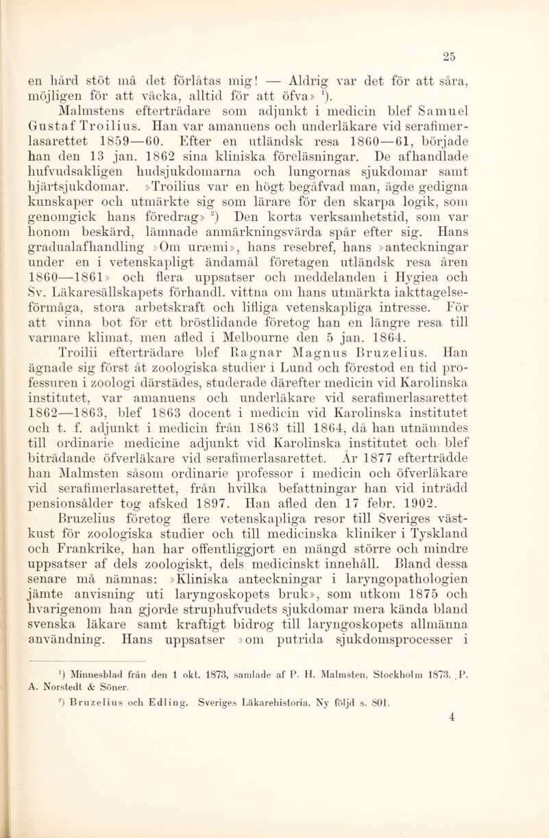 en hård stöt må clet förlåtas mig! — Aldrig var det för att såra, möjligen för att väcka, alltid för att öfva» *). Malmstens efterträdare som adjunkt i medicin blef Samuel Gustaf Tro il iu s. Han var amanuens och underläkare vid serafimer- lasarettet 1859—60. Efter en utländsk resa 1860—61, började han den 13 jan. 1862 sina kliniska föreläsningar. De afhandlade hufvudsakligen hudsjukdomarna och lungornas sjukdomar samt hjärtsjukdomar. »Troilius var en högt begåfvad man, ägde gedigna kunskaper och utmärkte sig som lärare för den skarpa logik, som genomgick hans föredrag» * 2) Den korta verksamhetstid, som var honom beskärd, lämnade anmärkningsvärda spår efter sig. Hans gradualafhandling »Om ursemi», hans resebref, hans »anteckningar under en i vetenskapligt ändamål företagen utländsk resa åren 1860—1861» och flera uppsatser och meddelanden i Hygiea och Sv. Läkaresällskapets förhandi. vittna om lians utmärkta iakttagelse- förmåga, stora arbetskraft och lifliga vetenskapliga intresse. För att vinna bot för ett bröstlidande företog han en längre resa till varmare klimat, men afled i Melbourne den 5 jan. 1864. Troilii efterträdare blef Ragnar Magnus Bruzelius. Han ägnade sig först åt zoologiska studier i Lund och förestod en tid pro- fessuren i zoologi därstädes, studerade därefter medicin vid Karolinska institutet, var amanuens och underläkare vid serafimerlasarettet 1862—1863, blef 1863 docent i medicin vid Karolinska institutet och t. f. adjunkt i medicin från 1863 till 1864, då han utnämndes till ordinarie medicine adjunkt vid Karolinska institutet och blef biträdande öfverläkare vid serafimerlasarettet. År 1877 efterträdde han Malmsten såsom ordinarie professor i medicin och öfverläkare vid serafimerlasarettet, från hvilka befattningar han vid inträdd pensionsålder tog afsked 1897. Han afled den 17 febr. 1902. Bruzelius företog flere vetenskapliga resor till Sveriges väst- kust för zoologiska studier och till medicinska kliniker i Tyskland och Frankrike, han har offentliggjort en mängd större och mindre uppsatser af dels zoologiskt, dels medicinskt innehåll. Bland dessa senare må nämnas: »Kliniska anteckningar i laryngopathologien jämte anvisning uti laryngoskopets bruk», som utkom 1875 och hvarigenom han gjorde struphufvudets sjukdomar mera kända blancl svenska läkare samt kraftigt bidrog till laryngoskopets allmänna användning. Hans uppsatser »om putrida sjukdomsprocesser i ö Minnesblad från den 1 okt. 1873, samlade af P. H. Malmsten, Stockholm 1873. . P. A. Norstedt & Söner. 2) Bruzelius och E dl ing. Sveriges Läkarehistoria, Ny följd s. 801. 4 i